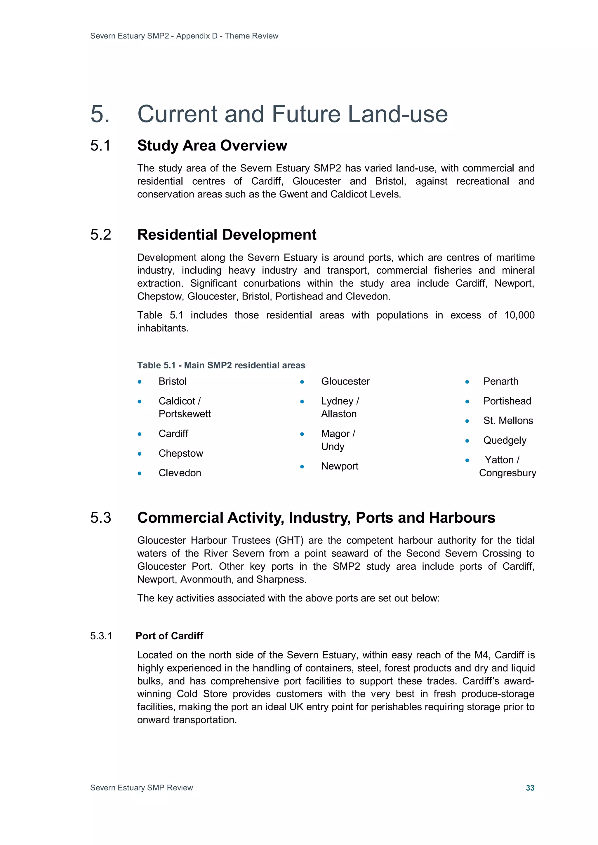 Severn Estuary SMP2 - Appendix D - Theme Review
Severn Estuary SMP Review 33
5. Current and Future Land-use
5.1 Study Area Overview
The study area of the Severn Estuary SMP2 has varied land-use, with commercial and
residential centres of Cardiff, Gloucester and Bristol, against recreational and
conservation areas such as the Gwent and Caldicot Levels.
5.2 Residential Development
Development along the Severn Estuary is around ports, which are centres of maritime
industry, including heavy industry and transport, commercial fisheries and mineral
extraction. Significant conurbations within the study area include Cardiff, Newport,
Chepstow, Gloucester, Bristol, Portishead and Clevedon.
Table 5.1 includes those residential areas with populations in excess of 10,000
inhabitants.
Table 5.1 - Main SMP2 residential areas
• Bristol
• Caldicot /
Portskewett
• Cardiff
• Chepstow
• Clevedon
• Gloucester
• Lydney /
Allaston
• Magor /
Undy
• Newport
• Penarth
• Portishead
• St. Mellons
• Quedgely
• Yatton /
Congresbury
5.3 Commercial Activity, Industry, Ports and Harbours
Gloucester Harbour Trustees (GHT) are the competent harbour authority for the tidal
waters of the River Severn from a point seaward of the Second Severn Crossing to
Gloucester Port. Other key ports in the SMP2 study area include ports of Cardiff,
Newport, Avonmouth, and Sharpness.
The key activities associated with the above ports are set out below:
5.3.1 Port of Cardiff
Located on the north side of the Severn Estuary, within easy reach of the M4, Cardiff is
highly experienced in the handling of containers, steel, forest products and dry and liquid
bulks, and has comprehensive port facilities to support these trades. Cardiff’s award-
winning Cold Store provides customers with the very best in fresh produce-storage
facilities, making the port an ideal UK entry point for perishables requiring storage prior to
onward transportation.
 
