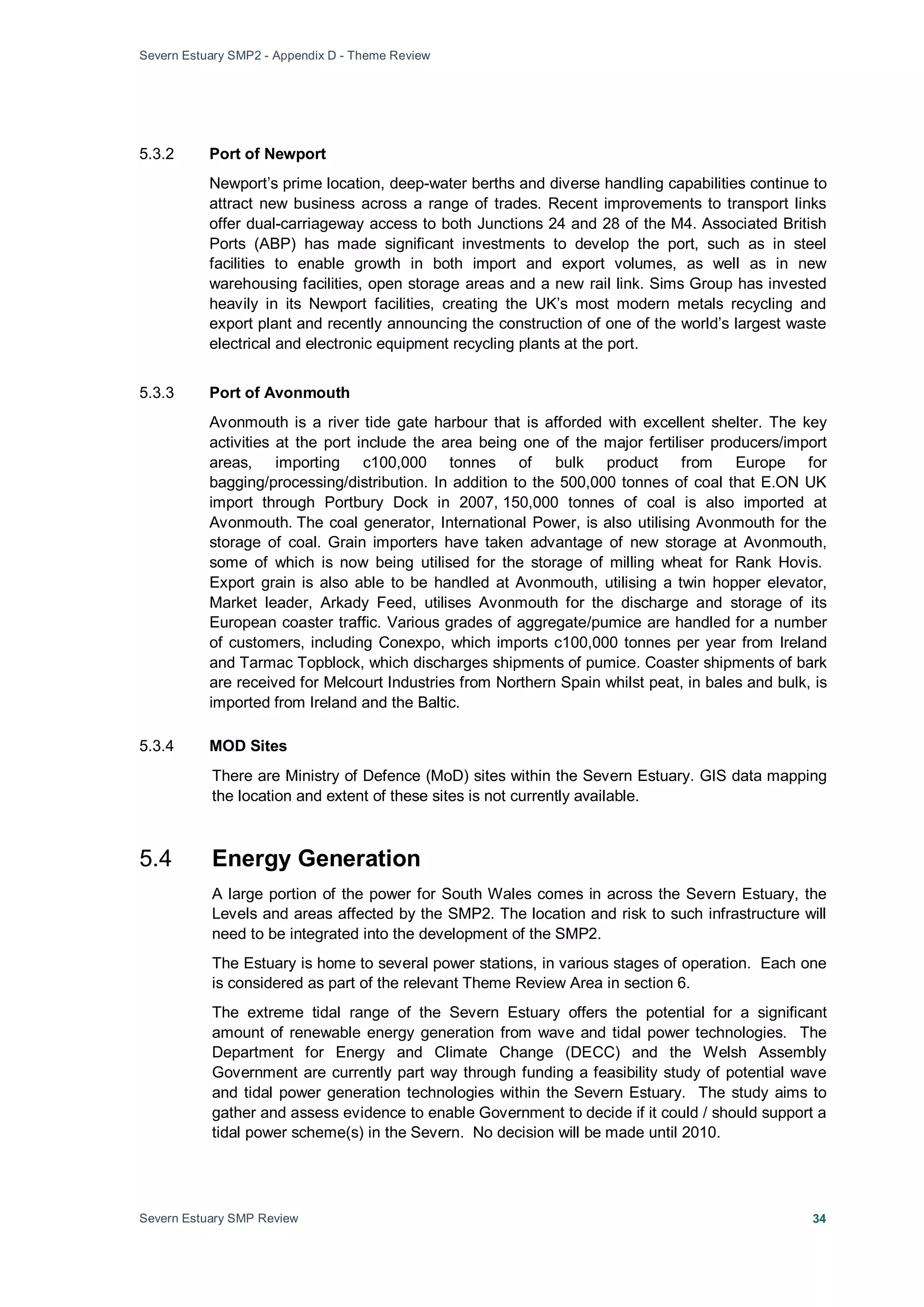 Severn Estuary SMP2 - Appendix D - Theme Review
Severn Estuary SMP Review 34
5.3.2 Port of Newport
Newport’s prime location, deep-water berths and diverse handling capabilities continue to
attract new business across a range of trades. Recent improvements to transport links
offer dual-carriageway access to both Junctions 24 and 28 of the M4. Associated British
Ports (ABP) has made significant investments to develop the port, such as in steel
facilities to enable growth in both import and export volumes, as well as in new
warehousing facilities, open storage areas and a new rail link. Sims Group has invested
heavily in its Newport facilities, creating the UK’s most modern metals recycling and
export plant and recently announcing the construction of one of the world’s largest waste
electrical and electronic equipment recycling plants at the port.
5.3.3 Port of Avonmouth
Avonmouth is a river tide gate harbour that is afforded with excellent shelter. The key
activities at the port include the area being one of the major fertiliser producers/import
areas, importing c100,000 tonnes of bulk product from Europe for
bagging/processing/distribution. In addition to the 500,000 tonnes of coal that E.ON UK
import through Portbury Dock in 2007, 150,000 tonnes of coal is also imported at
Avonmouth. The coal generator, International Power, is also utilising Avonmouth for the
storage of coal. Grain importers have taken advantage of new storage at Avonmouth,
some of which is now being utilised for the storage of milling wheat for Rank Hovis.
Export grain is also able to be handled at Avonmouth, utilising a twin hopper elevator,
Market leader, Arkady Feed, utilises Avonmouth for the discharge and storage of its
European coaster traffic. Various grades of aggregate/pumice are handled for a number
of customers, including Conexpo, which imports c100,000 tonnes per year from Ireland
and Tarmac Topblock, which discharges shipments of pumice. Coaster shipments of bark
are received for Melcourt Industries from Northern Spain whilst peat, in bales and bulk, is
imported from Ireland and the Baltic.
5.3.4 MOD Sites
There are Ministry of Defence (MoD) sites within the Severn Estuary. GIS data mapping
the location and extent of these sites is not currently available.
5.4 Energy Generation
A large portion of the power for South Wales comes in across the Severn Estuary, the
Levels and areas affected by the SMP2. The location and risk to such infrastructure will
need to be integrated into the development of the SMP2.
The Estuary is home to several power stations, in various stages of operation. Each one
is considered as part of the relevant Theme Review Area in section 6.
The extreme tidal range of the Severn Estuary offers the potential for a significant
amount of renewable energy generation from wave and tidal power technologies. The
Department for Energy and Climate Change (DECC) and the Welsh Assembly
Government are currently part way through funding a feasibility study of potential wave
and tidal power generation technologies within the Severn Estuary. The study aims to
gather and assess evidence to enable Government to decide if it could / should support a
tidal power scheme(s) in the Severn. No decision will be made until 2010.
 