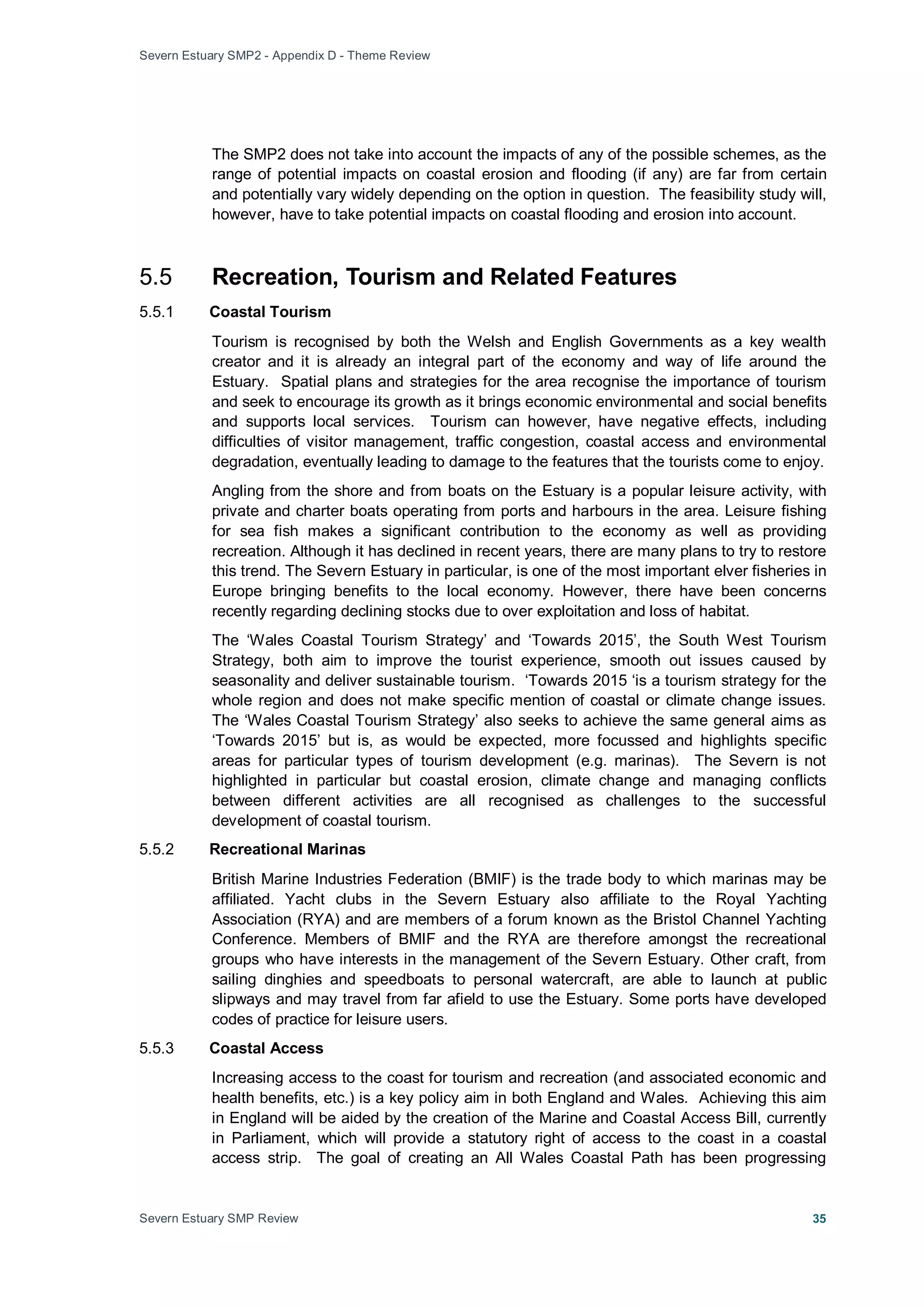 Severn Estuary SMP2 - Appendix D - Theme Review
Severn Estuary SMP Review 35
The SMP2 does not take into account the impacts of any of the possible schemes, as the
range of potential impacts on coastal erosion and flooding (if any) are far from certain
and potentially vary widely depending on the option in question. The feasibility study will,
however, have to take potential impacts on coastal flooding and erosion into account.
5.5 Recreation, Tourism and Related Features
5.5.1 Coastal Tourism
Tourism is recognised by both the Welsh and English Governments as a key wealth
creator and it is already an integral part of the economy and way of life around the
Estuary. Spatial plans and strategies for the area recognise the importance of tourism
and seek to encourage its growth as it brings economic environmental and social benefits
and supports local services. Tourism can however, have negative effects, including
difficulties of visitor management, traffic congestion, coastal access and environmental
degradation, eventually leading to damage to the features that the tourists come to enjoy.
Angling from the shore and from boats on the Estuary is a popular leisure activity, with
private and charter boats operating from ports and harbours in the area. Leisure fishing
for sea fish makes a significant contribution to the economy as well as providing
recreation. Although it has declined in recent years, there are many plans to try to restore
this trend. The Severn Estuary in particular, is one of the most important elver fisheries in
Europe bringing benefits to the local economy. However, there have been concerns
recently regarding declining stocks due to over exploitation and loss of habitat.
The ‘Wales Coastal Tourism Strategy’ and ‘Towards 2015’, the South West Tourism
Strategy, both aim to improve the tourist experience, smooth out issues caused by
seasonality and deliver sustainable tourism. ‘Towards 2015 ‘is a tourism strategy for the
whole region and does not make specific mention of coastal or climate change issues.
The ‘Wales Coastal Tourism Strategy’ also seeks to achieve the same general aims as
‘Towards 2015’ but is, as would be expected, more focussed and highlights specific
areas for particular types of tourism development (e.g. marinas). The Severn is not
highlighted in particular but coastal erosion, climate change and managing conflicts
between different activities are all recognised as challenges to the successful
development of coastal tourism.
5.5.2 Recreational Marinas
British Marine Industries Federation (BMIF) is the trade body to which marinas may be
affiliated. Yacht clubs in the Severn Estuary also affiliate to the Royal Yachting
Association (RYA) and are members of a forum known as the Bristol Channel Yachting
Conference. Members of BMIF and the RYA are therefore amongst the recreational
groups who have interests in the management of the Severn Estuary. Other craft, from
sailing dinghies and speedboats to personal watercraft, are able to launch at public
slipways and may travel from far afield to use the Estuary. Some ports have developed
codes of practice for leisure users.
5.5.3 Coastal Access
Increasing access to the coast for tourism and recreation (and associated economic and
health benefits, etc.) is a key policy aim in both England and Wales. Achieving this aim
in England will be aided by the creation of the Marine and Coastal Access Bill, currently
in Parliament, which will provide a statutory right of access to the coast in a coastal
access strip. The goal of creating an All Wales Coastal Path has been progressing
 