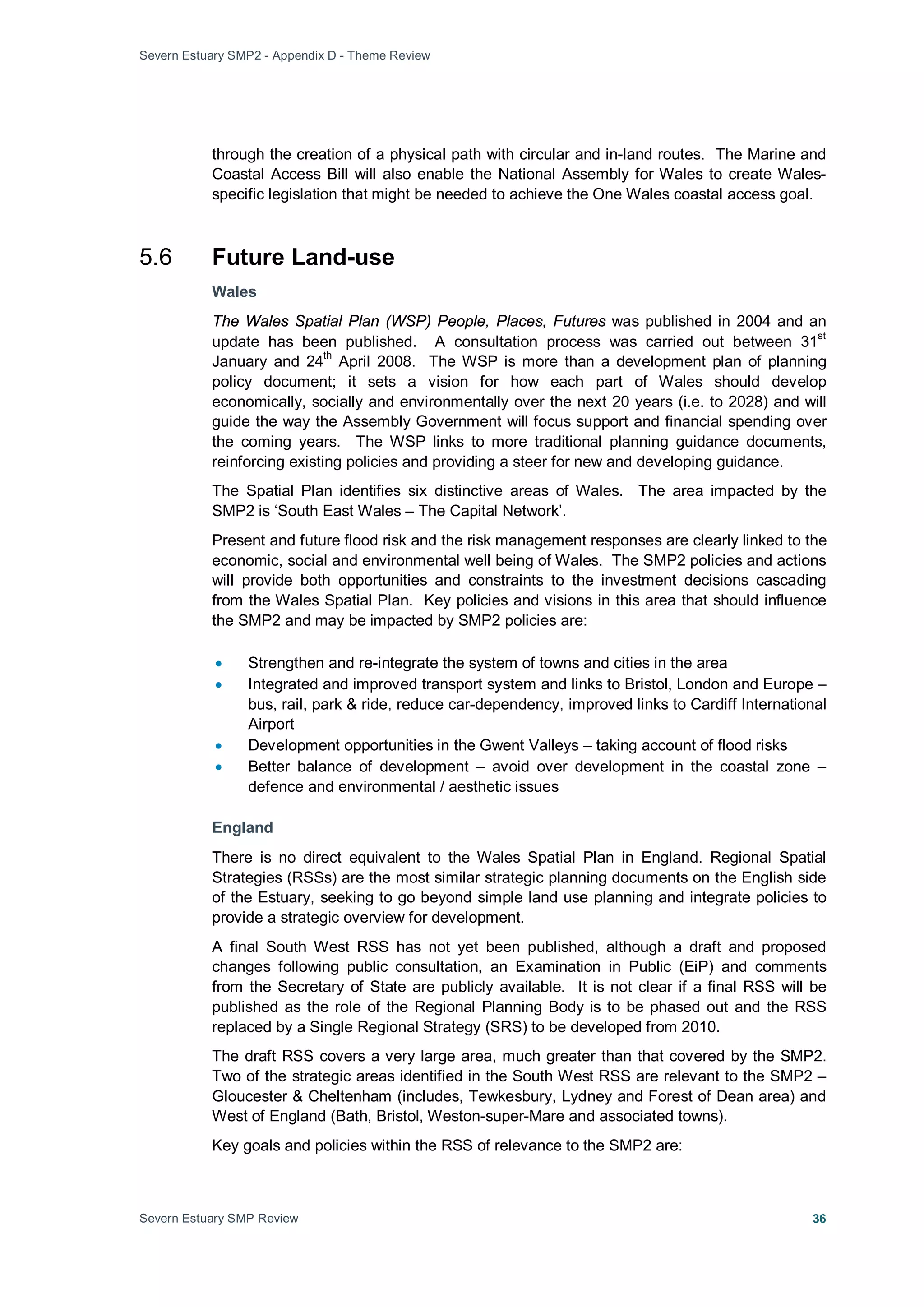 Severn Estuary SMP2 - Appendix D - Theme Review
Severn Estuary SMP Review 36
through the creation of a physical path with circular and in-land routes. The Marine and
Coastal Access Bill will also enable the National Assembly for Wales to create Wales-
specific legislation that might be needed to achieve the One Wales coastal access goal.
5.6 Future Land-use
Wales
The Wales Spatial Plan (WSP) People, Places, Futures was published in 2004 and an
update has been published. A consultation process was carried out between 31
st
January and 24
th
April 2008. The WSP is more than a development plan of planning
policy document; it sets a vision for how each part of Wales should develop
economically, socially and environmentally over the next 20 years (i.e. to 2028) and will
guide the way the Assembly Government will focus support and financial spending over
the coming years. The WSP links to more traditional planning guidance documents,
reinforcing existing policies and providing a steer for new and developing guidance.
The Spatial Plan identifies six distinctive areas of Wales. The area impacted by the
SMP2 is ‘South East Wales – The Capital Network’.
Present and future flood risk and the risk management responses are clearly linked to the
economic, social and environmental well being of Wales. The SMP2 policies and actions
will provide both opportunities and constraints to the investment decisions cascading
from the Wales Spatial Plan. Key policies and visions in this area that should influence
the SMP2 and may be impacted by SMP2 policies are:
• Strengthen and re-integrate the system of towns and cities in the area
• Integrated and improved transport system and links to Bristol, London and Europe –
bus, rail, park & ride, reduce car-dependency, improved links to Cardiff International
Airport
• Development opportunities in the Gwent Valleys – taking account of flood risks
• Better balance of development – avoid over development in the coastal zone –
defence and environmental / aesthetic issues
England
There is no direct equivalent to the Wales Spatial Plan in England. Regional Spatial
Strategies (RSSs) are the most similar strategic planning documents on the English side
of the Estuary, seeking to go beyond simple land use planning and integrate policies to
provide a strategic overview for development.
A final South West RSS has not yet been published, although a draft and proposed
changes following public consultation, an Examination in Public (EiP) and comments
from the Secretary of State are publicly available. It is not clear if a final RSS will be
published as the role of the Regional Planning Body is to be phased out and the RSS
replaced by a Single Regional Strategy (SRS) to be developed from 2010.
The draft RSS covers a very large area, much greater than that covered by the SMP2.
Two of the strategic areas identified in the South West RSS are relevant to the SMP2 –
Gloucester & Cheltenham (includes, Tewkesbury, Lydney and Forest of Dean area) and
West of England (Bath, Bristol, Weston-super-Mare and associated towns).
Key goals and policies within the RSS of relevance to the SMP2 are:
 