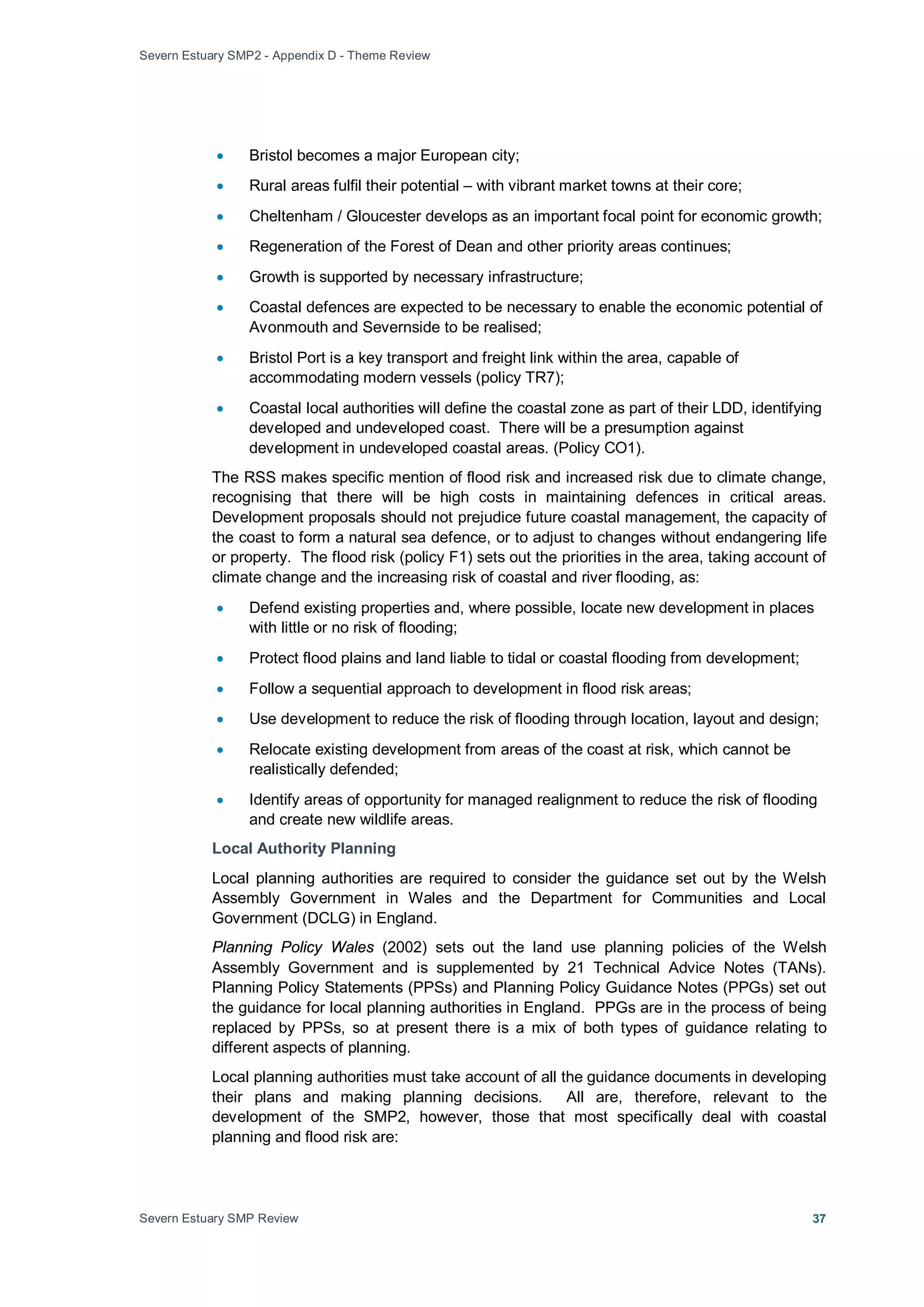 Severn Estuary SMP2 - Appendix D - Theme Review
Severn Estuary SMP Review 37
• Bristol becomes a major European city;
• Rural areas fulfil their potential – with vibrant market towns at their core;
• Cheltenham / Gloucester develops as an important focal point for economic growth;
• Regeneration of the Forest of Dean and other priority areas continues;
• Growth is supported by necessary infrastructure;
• Coastal defences are expected to be necessary to enable the economic potential of
Avonmouth and Severnside to be realised;
• Bristol Port is a key transport and freight link within the area, capable of
accommodating modern vessels (policy TR7);
• Coastal local authorities will define the coastal zone as part of their LDD, identifying
developed and undeveloped coast. There will be a presumption against
development in undeveloped coastal areas. (Policy CO1).
The RSS makes specific mention of flood risk and increased risk due to climate change,
recognising that there will be high costs in maintaining defences in critical areas.
Development proposals should not prejudice future coastal management, the capacity of
the coast to form a natural sea defence, or to adjust to changes without endangering life
or property. The flood risk (policy F1) sets out the priorities in the area, taking account of
climate change and the increasing risk of coastal and river flooding, as:
• Defend existing properties and, where possible, locate new development in places
with little or no risk of flooding;
• Protect flood plains and land liable to tidal or coastal flooding from development;
• Follow a sequential approach to development in flood risk areas;
• Use development to reduce the risk of flooding through location, layout and design;
• Relocate existing development from areas of the coast at risk, which cannot be
realistically defended;
• Identify areas of opportunity for managed realignment to reduce the risk of flooding
and create new wildlife areas.
Local Authority Planning
Local planning authorities are required to consider the guidance set out by the Welsh
Assembly Government in Wales and the Department for Communities and Local
Government (DCLG) in England.
Planning Policy Wales (2002) sets out the land use planning policies of the Welsh
Assembly Government and is supplemented by 21 Technical Advice Notes (TANs).
Planning Policy Statements (PPSs) and Planning Policy Guidance Notes (PPGs) set out
the guidance for local planning authorities in England. PPGs are in the process of being
replaced by PPSs, so at present there is a mix of both types of guidance relating to
different aspects of planning.
Local planning authorities must take account of all the guidance documents in developing
their plans and making planning decisions. All are, therefore, relevant to the
development of the SMP2, however, those that most specifically deal with coastal
planning and flood risk are:
 