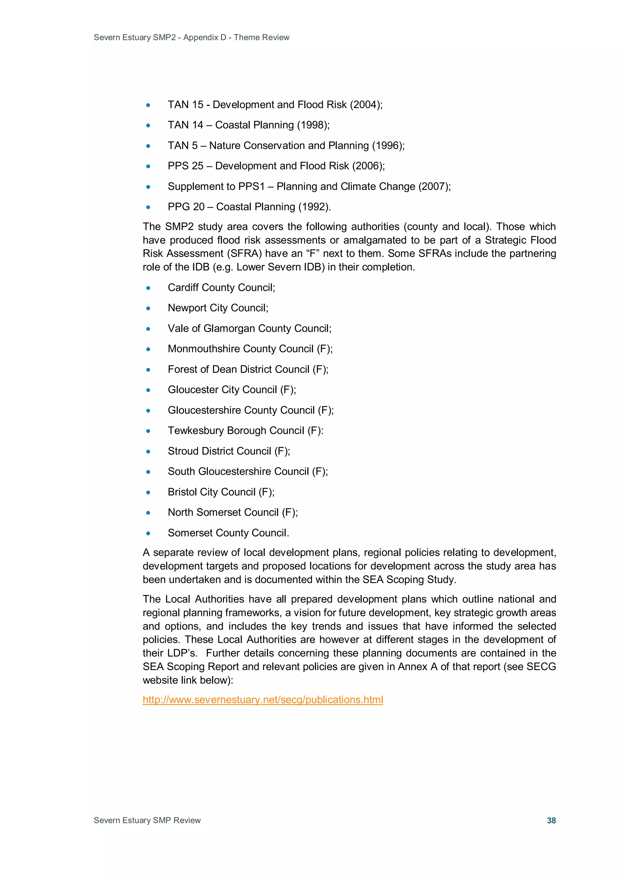 Severn Estuary SMP2 - Appendix D - Theme Review
Severn Estuary SMP Review 38
• TAN 15 - Development and Flood Risk (2004);
• TAN 14 – Coastal Planning (1998);
• TAN 5 – Nature Conservation and Planning (1996);
• PPS 25 – Development and Flood Risk (2006);
• Supplement to PPS1 – Planning and Climate Change (2007);
• PPG 20 – Coastal Planning (1992).
The SMP2 study area covers the following authorities (county and local). Those which
have produced flood risk assessments or amalgamated to be part of a Strategic Flood
Risk Assessment (SFRA) have an “F” next to them. Some SFRAs include the partnering
role of the IDB (e.g. Lower Severn IDB) in their completion.
• Cardiff County Council;
• Newport City Council;
• Vale of Glamorgan County Council;
• Monmouthshire County Council (F);
• Forest of Dean District Council (F);
• Gloucester City Council (F);
• Gloucestershire County Council (F);
• Tewkesbury Borough Council (F):
• Stroud District Council (F);
• South Gloucestershire Council (F);
• Bristol City Council (F);
• North Somerset Council (F);
• Somerset County Council.
A separate review of local development plans, regional policies relating to development,
development targets and proposed locations for development across the study area has
been undertaken and is documented within the SEA Scoping Study.
The Local Authorities have all prepared development plans which outline national and
regional planning frameworks, a vision for future development, key strategic growth areas
and options, and includes the key trends and issues that have informed the selected
policies. These Local Authorities are however at different stages in the development of
their LDP’s. Further details concerning these planning documents are contained in the
SEA Scoping Report and relevant policies are given in Annex A of that report (see SECG
website link below):
http://www.severnestuary.net/secg/publications.html
 