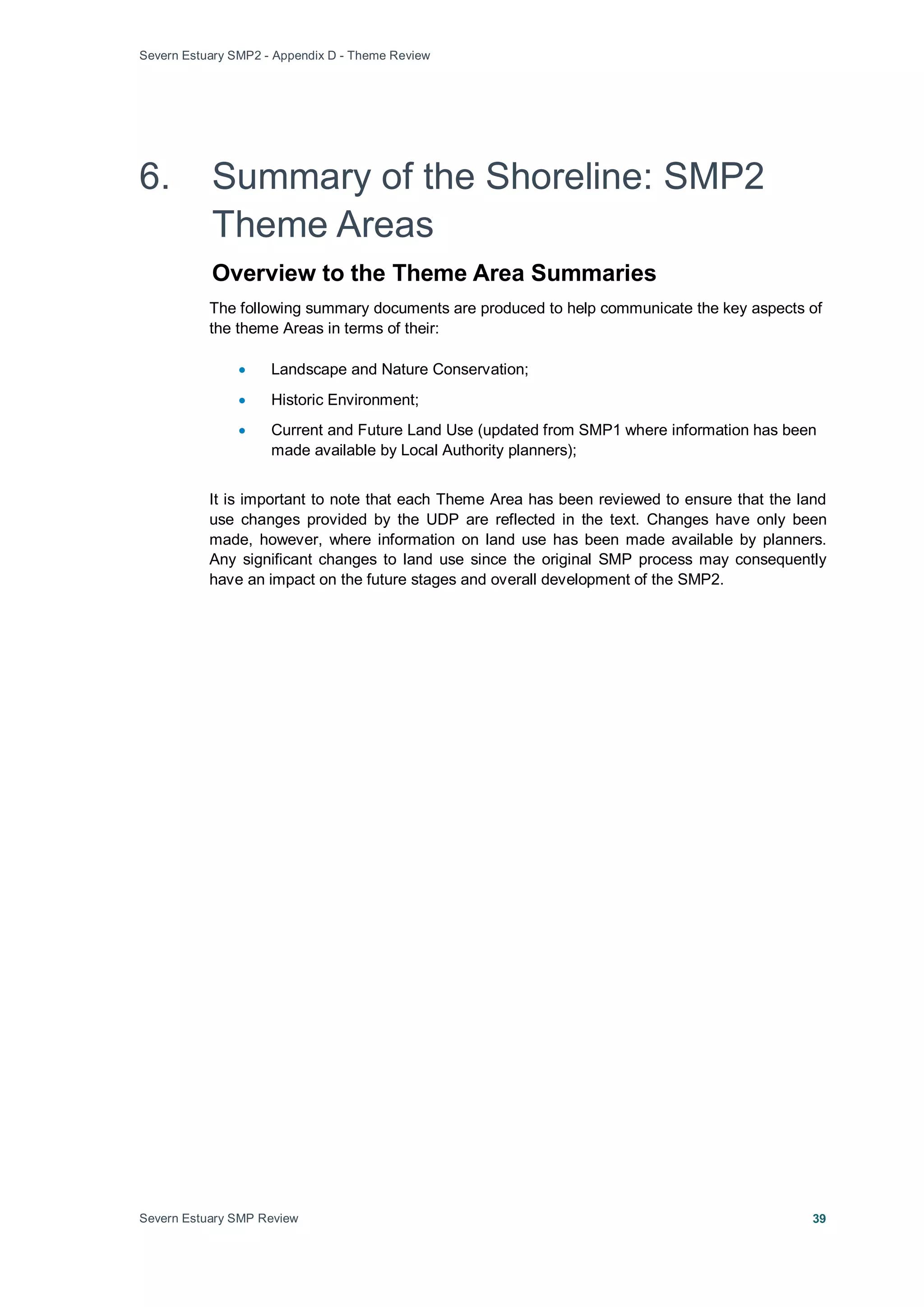 Severn Estuary SMP2 - Appendix D - Theme Review
Severn Estuary SMP Review 39
6. Summary of the Shoreline: SMP2
Theme Areas
Overview to the Theme Area Summaries
The following summary documents are produced to help communicate the key aspects of
the theme Areas in terms of their:
• Landscape and Nature Conservation;
• Historic Environment;
• Current and Future Land Use (updated from SMP1 where information has been
made available by Local Authority planners);
It is important to note that each Theme Area has been reviewed to ensure that the land
use changes provided by the UDP are reflected in the text. Changes have only been
made, however, where information on land use has been made available by planners.
Any significant changes to land use since the original SMP process may consequently
have an impact on the future stages and overall development of the SMP2.
 