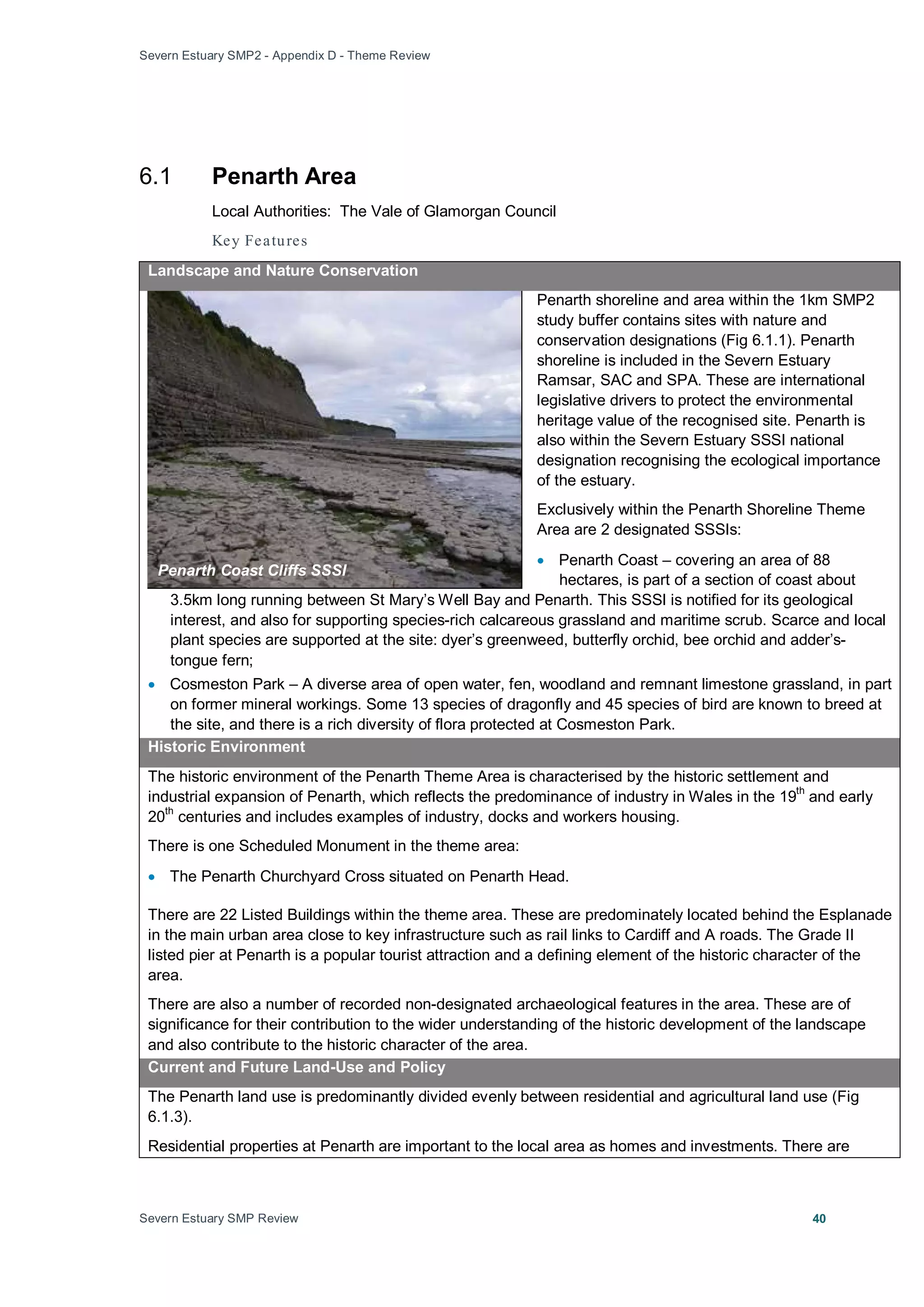 Severn Estuary SMP2 - Appendix D - Theme Review
Severn Estuary SMP Review 40
6.1 Penarth Area
Local Authorities: The Vale of Glamorgan Council
Key Features
Landscape and Nature Conservation
Penarth shoreline and area within the 1km SMP2
study buffer contains sites with nature and
conservation designations (Fig 6.1.1). Penarth
shoreline is included in the Severn Estuary
Ramsar, SAC and SPA. These are international
legislative drivers to protect the environmental
heritage value of the recognised site. Penarth is
also within the Severn Estuary SSSI national
designation recognising the ecological importance
of the estuary.
Exclusively within the Penarth Shoreline Theme
Area are 2 designated SSSIs:
• Penarth Coast – covering an area of 88
hectares, is part of a section of coast about
3.5km long running between St Mary’s Well Bay and Penarth. This SSSI is notified for its geological
interest, and also for supporting species-rich calcareous grassland and maritime scrub. Scarce and local
plant species are supported at the site: dyer’s greenweed, butterfly orchid, bee orchid and adder’s-
tongue fern;
• Cosmeston Park – A diverse area of open water, fen, woodland and remnant limestone grassland, in part
on former mineral workings. Some 13 species of dragonfly and 45 species of bird are known to breed at
the site, and there is a rich diversity of flora protected at Cosmeston Park.
Historic Environment
The historic environment of the Penarth Theme Area is characterised by the historic settlement and
industrial expansion of Penarth, which reflects the predominance of industry in Wales in the 19
th
and early
20
th
centuries and includes examples of industry, docks and workers housing.
There is one Scheduled Monument in the theme area:
• The Penarth Churchyard Cross situated on Penarth Head.
There are 22 Listed Buildings within the theme area. These are predominately located behind the Esplanade
in the main urban area close to key infrastructure such as rail links to Cardiff and A roads. The Grade II
listed pier at Penarth is a popular tourist attraction and a defining element of the historic character of the
area.
There are also a number of recorded non-designated archaeological features in the area. These are of
significance for their contribution to the wider understanding of the historic development of the landscape
and also contribute to the historic character of the area.
Current and Future Land-Use and Policy
The Penarth land use is predominantly divided evenly between residential and agricultural land use (Fig
6.1.3).
Residential properties at Penarth are important to the local area as homes and investments. There are
Penarth Coast Cliffs SSSI
 