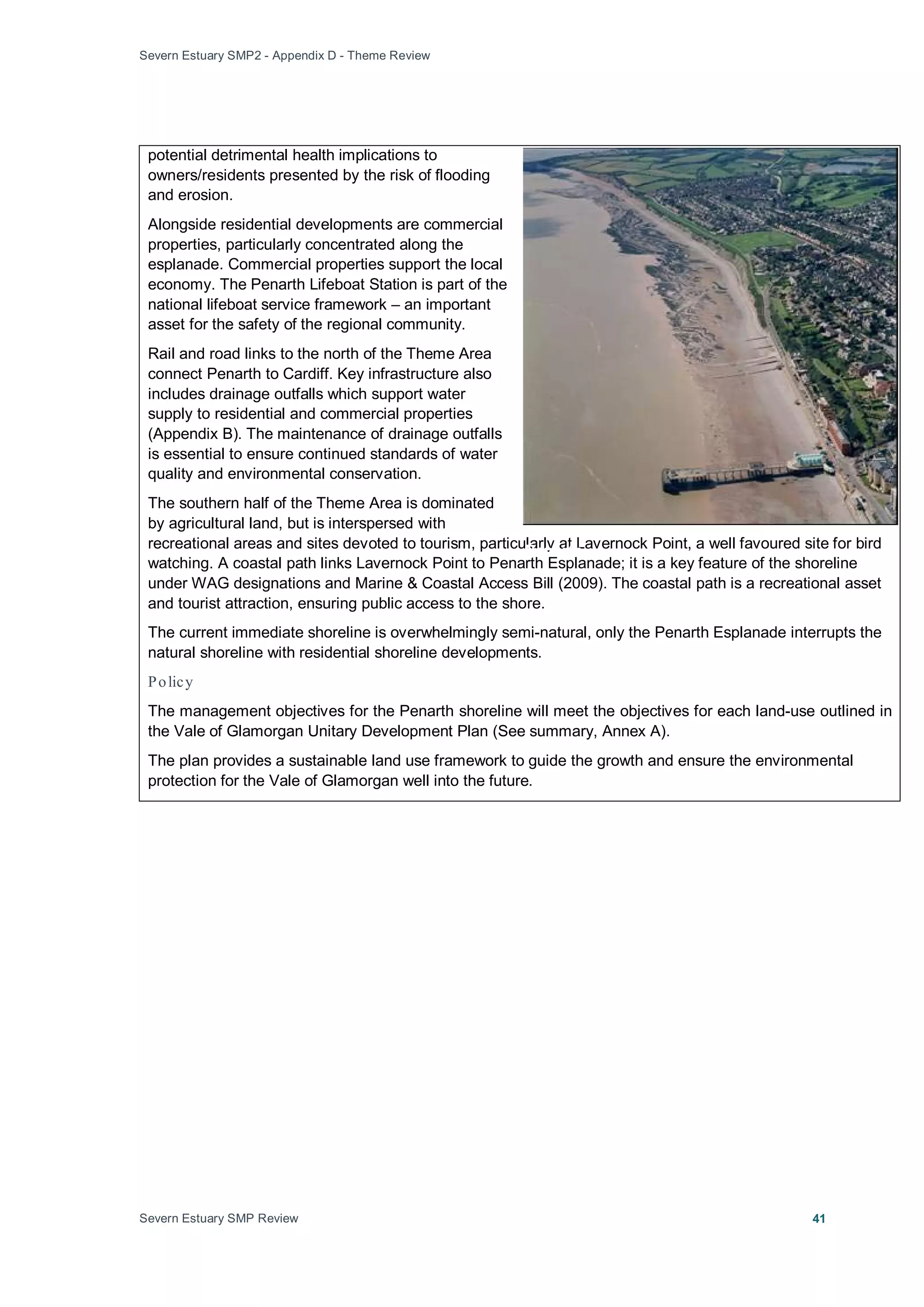 Severn Estuary SMP2 - Appendix D - Theme Review
Severn Estuary SMP Review 41
potential detrimental health implications to
owners/residents presented by the risk of flooding
and erosion.
Alongside residential developments are commercial
properties, particularly concentrated along the
esplanade. Commercial properties support the local
economy. The Penarth Lifeboat Station is part of the
national lifeboat service framework – an important
asset for the safety of the regional community.
Rail and road links to the north of the Theme Area
connect Penarth to Cardiff. Key infrastructure also
includes drainage outfalls which support water
supply to residential and commercial properties
(Appendix B). The maintenance of drainage outfalls
is essential to ensure continued standards of water
quality and environmental conservation.
The southern half of the Theme Area is dominated
by agricultural land, but is interspersed with
recreational areas and sites devoted to tourism, particularly at Lavernock Point, a well favoured site for bird
watching. A coastal path links Lavernock Point to Penarth Esplanade; it is a key feature of the shoreline
under WAG designations and Marine & Coastal Access Bill (2009). The coastal path is a recreational asset
and tourist attraction, ensuring public access to the shore.
The current immediate shoreline is overwhelmingly semi-natural, only the Penarth Esplanade interrupts the
natural shoreline with residential shoreline developments.
Policy
The management objectives for the Penarth shoreline will meet the objectives for each land-use outlined in
the Vale of Glamorgan Unitary Development Plan (See summary, Annex A).
The plan provides a sustainable land use framework to guide the growth and ensure the environmental
protection for the Vale of Glamorgan well into the future.
Penarth
 
