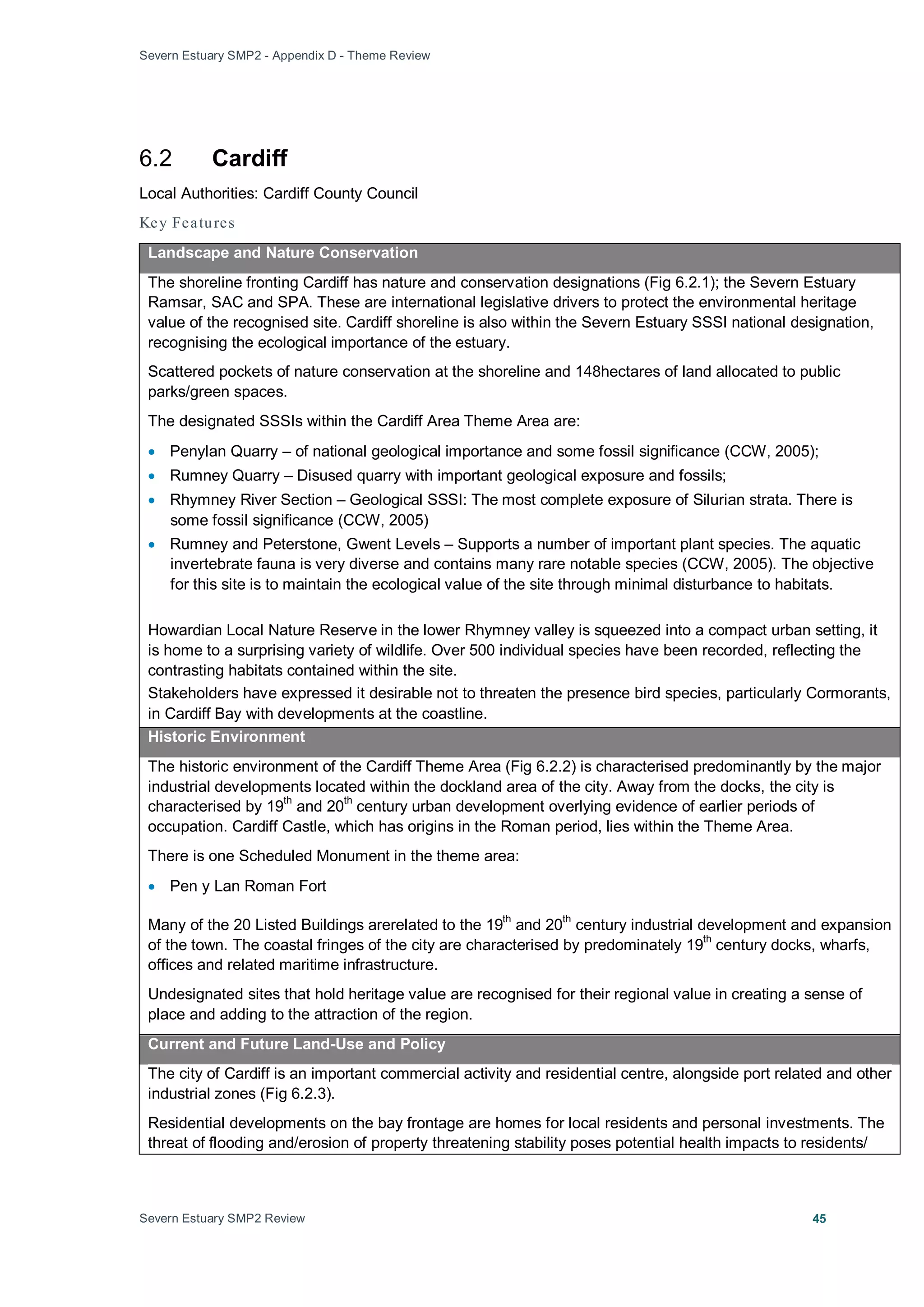 Severn Estuary SMP2 - Appendix D - Theme Review
Severn Estuary SMP2 Review 45
6.2 Cardiff
Local Authorities: Cardiff County Council
Key Features
Landscape and Nature Conservation
The shoreline fronting Cardiff has nature and conservation designations (Fig 6.2.1); the Severn Estuary
Ramsar, SAC and SPA. These are international legislative drivers to protect the environmental heritage
value of the recognised site. Cardiff shoreline is also within the Severn Estuary SSSI national designation,
recognising the ecological importance of the estuary.
Scattered pockets of nature conservation at the shoreline and 148hectares of land allocated to public
parks/green spaces.
The designated SSSIs within the Cardiff Area Theme Area are:
• Penylan Quarry – of national geological importance and some fossil significance (CCW, 2005);
• Rumney Quarry – Disused quarry with important geological exposure and fossils;
• Rhymney River Section – Geological SSSI: The most complete exposure of Silurian strata. There is
some fossil significance (CCW, 2005)
• Rumney and Peterstone, Gwent Levels – Supports a number of important plant species. The aquatic
invertebrate fauna is very diverse and contains many rare notable species (CCW, 2005). The objective
for this site is to maintain the ecological value of the site through minimal disturbance to habitats.
Howardian Local Nature Reserve in the lower Rhymney valley is squeezed into a compact urban setting, it
is home to a surprising variety of wildlife. Over 500 individual species have been recorded, reflecting the
contrasting habitats contained within the site.
Stakeholders have expressed it desirable not to threaten the presence bird species, particularly Cormorants,
in Cardiff Bay with developments at the coastline.
Historic Environment
The historic environment of the Cardiff Theme Area (Fig 6.2.2) is characterised predominantly by the major
industrial developments located within the dockland area of the city. Away from the docks, the city is
characterised by 19
th
and 20
th
century urban development overlying evidence of earlier periods of
occupation. Cardiff Castle, which has origins in the Roman period, lies within the Theme Area.
There is one Scheduled Monument in the theme area:
• Pen y Lan Roman Fort
Many of the 20 Listed Buildings arerelated to the 19
th
and 20th
century industrial development and expansion
of the town. The coastal fringes of the city are characterised by predominately 19
th
century docks, wharfs,
offices and related maritime infrastructure.
Undesignated sites that hold heritage value are recognised for their regional value in creating a sense of
place and adding to the attraction of the region.
Current and Future Land-Use and Policy
The city of Cardiff is an important commercial activity and residential centre, alongside port related and other
industrial zones (Fig 6.2.3).
Residential developments on the bay frontage are homes for local residents and personal investments. The
threat of flooding and/erosion of property threatening stability poses potential health impacts to residents/
 
