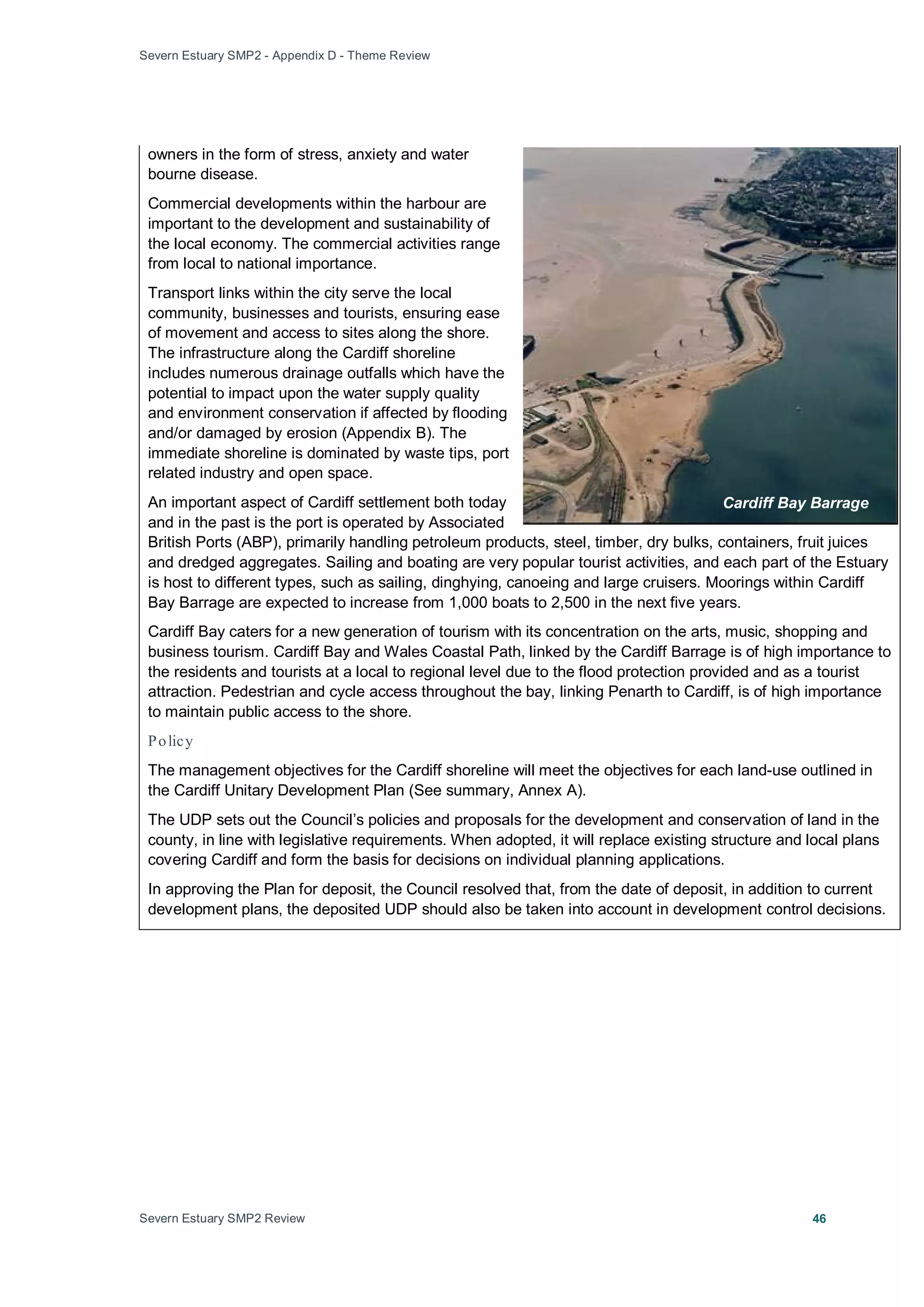 Severn Estuary SMP2 - Appendix D - Theme Review
Severn Estuary SMP2 Review 46
owners in the form of stress, anxiety and water
bourne disease.
Commercial developments within the harbour are
important to the development and sustainability of
the local economy. The commercial activities range
from local to national importance.
Transport links within the city serve the local
community, businesses and tourists, ensuring ease
of movement and access to sites along the shore.
The infrastructure along the Cardiff shoreline
includes numerous drainage outfalls which have the
potential to impact upon the water supply quality
and environment conservation if affected by flooding
and/or damaged by erosion (Appendix B). The
immediate shoreline is dominated by waste tips, port
related industry and open space.
An important aspect of Cardiff settlement both today
and in the past is the port is operated by Associated
British Ports (ABP), primarily handling petroleum products, steel, timber, dry bulks, containers, fruit juices
and dredged aggregates. Sailing and boating are very popular tourist activities, and each part of the Estuary
is host to different types, such as sailing, dinghying, canoeing and large cruisers. Moorings within Cardiff
Bay Barrage are expected to increase from 1,000 boats to 2,500 in the next five years.
Cardiff Bay caters for a new generation of tourism with its concentration on the arts, music, shopping and
business tourism. Cardiff Bay and Wales Coastal Path, linked by the Cardiff Barrage is of high importance to
the residents and tourists at a local to regional level due to the flood protection provided and as a tourist
attraction. Pedestrian and cycle access throughout the bay, linking Penarth to Cardiff, is of high importance
to maintain public access to the shore.
Policy
The management objectives for the Cardiff shoreline will meet the objectives for each land-use outlined in
the Cardiff Unitary Development Plan (See summary, Annex A).
The UDP sets out the Council’s policies and proposals for the development and conservation of land in the
county, in line with legislative requirements. When adopted, it will replace existing structure and local plans
covering Cardiff and form the basis for decisions on individual planning applications.
In approving the Plan for deposit, the Council resolved that, from the date of deposit, in addition to current
development plans, the deposited UDP should also be taken into account in development control decisions.
Cardiff Bay Barrage
 