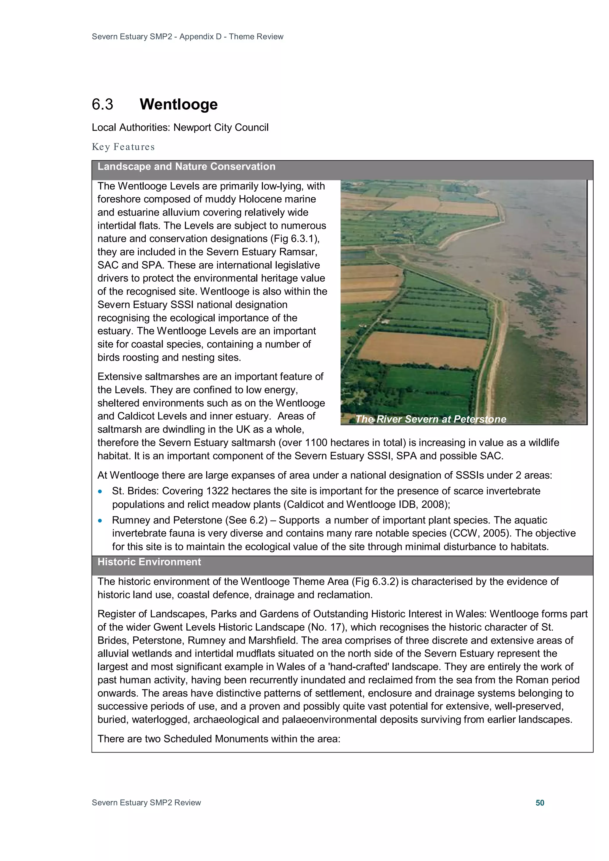 Severn Estuary SMP2 - Appendix D - Theme Review
Severn Estuary SMP2 Review 50
6.3 Wentlooge
Local Authorities: Newport City Council
Key Features
Landscape and Nature Conservation
The Wentlooge Levels are primarily low-lying, with
foreshore composed of muddy Holocene marine
and estuarine alluvium covering relatively wide
intertidal flats. The Levels are subject to numerous
nature and conservation designations (Fig 6.3.1),
they are included in the Severn Estuary Ramsar,
SAC and SPA. These are international legislative
drivers to protect the environmental heritage value
of the recognised site. Wentlooge is also within the
Severn Estuary SSSI national designation
recognising the ecological importance of the
estuary. The Wentlooge Levels are an important
site for coastal species, containing a number of
birds roosting and nesting sites.
Extensive saltmarshes are an important feature of
the Levels. They are confined to low energy,
sheltered environments such as on the Wentlooge
and Caldicot Levels and inner estuary. Areas of
saltmarsh are dwindling in the UK as a whole,
therefore the Severn Estuary saltmarsh (over 1100 hectares in total) is increasing in value as a wildlife
habitat. It is an important component of the Severn Estuary SSSI, SPA and possible SAC.
At Wentlooge there are large expanses of area under a national designation of SSSIs under 2 areas:
• St. Brides: Covering 1322 hectares the site is important for the presence of scarce invertebrate
populations and relict meadow plants (Caldicot and Wentlooge IDB, 2008);
• Rumney and Peterstone (See 6.2) – Supports a number of important plant species. The aquatic
invertebrate fauna is very diverse and contains many rare notable species (CCW, 2005). The objective
for this site is to maintain the ecological value of the site through minimal disturbance to habitats.
Historic Environment
The historic environment of the Wentlooge Theme Area (Fig 6.3.2) is characterised by the evidence of
historic land use, coastal defence, drainage and reclamation.
Register of Landscapes, Parks and Gardens of Outstanding Historic Interest in Wales: Wentlooge forms part
of the wider Gwent Levels Historic Landscape (No. 17), which recognises the historic character of St.
Brides, Peterstone, Rumney and Marshfield. The area comprises of three discrete and extensive areas of
alluvial wetlands and intertidal mudflats situated on the north side of the Severn Estuary represent the
largest and most significant example in Wales of a 'hand-crafted' landscape. They are entirely the work of
past human activity, having been recurrently inundated and reclaimed from the sea from the Roman period
onwards. The areas have distinctive patterns of settlement, enclosure and drainage systems belonging to
successive periods of use, and a proven and possibly quite vast potential for extensive, well-preserved,
buried, waterlogged, archaeological and palaeoenvironmental deposits surviving from earlier landscapes.
There are two Scheduled Monuments within the area:
The River Severn at Peterstone
 