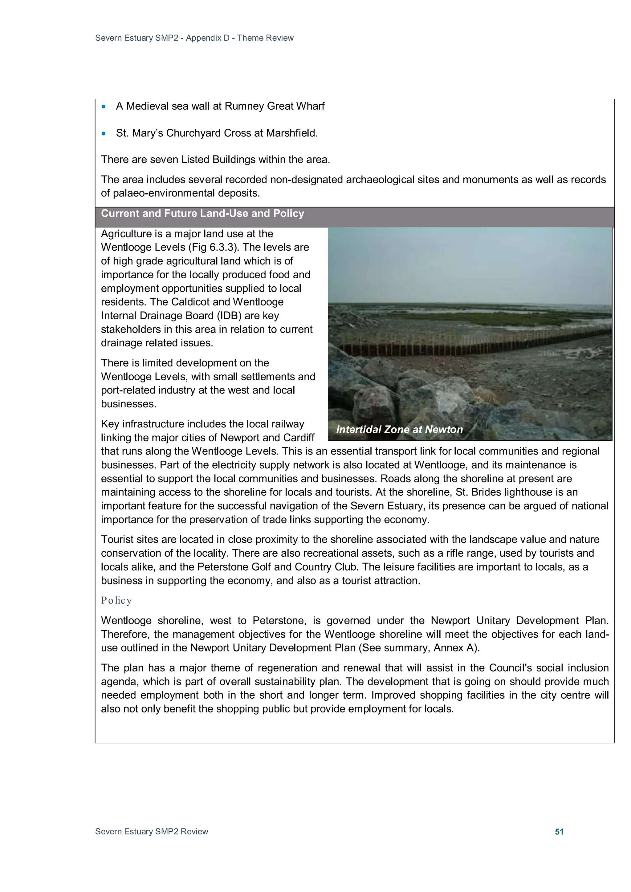Severn Estuary SMP2 - Appendix D - Theme Review
Severn Estuary SMP2 Review 51
• A Medieval sea wall at Rumney Great Wharf
• St. Mary’s Churchyard Cross at Marshfield.
There are seven Listed Buildings within the area.
The area includes several recorded non-designated archaeological sites and monuments as well as records
of palaeo-environmental deposits.
Current and Future Land-Use and Policy
Agriculture is a major land use at the
Wentlooge Levels (Fig 6.3.3). The levels are
of high grade agricultural land which is of
importance for the locally produced food and
employment opportunities supplied to local
residents. The Caldicot and Wentlooge
Internal Drainage Board (IDB) are key
stakeholders in this area in relation to current
drainage related issues.
There is limited development on the
Wentlooge Levels, with small settlements and
port-related industry at the west and local
businesses.
Key infrastructure includes the local railway
linking the major cities of Newport and Cardiff
that runs along the Wentlooge Levels. This is an essential transport link for local communities and regional
businesses. Part of the electricity supply network is also located at Wentlooge, and its maintenance is
essential to support the local communities and businesses. Roads along the shoreline at present are
maintaining access to the shoreline for locals and tourists. At the shoreline, St. Brides lighthouse is an
important feature for the successful navigation of the Severn Estuary, its presence can be argued of national
importance for the preservation of trade links supporting the economy.
Tourist sites are located in close proximity to the shoreline associated with the landscape value and nature
conservation of the locality. There are also recreational assets, such as a rifle range, used by tourists and
locals alike, and the Peterstone Golf and Country Club. The leisure facilities are important to locals, as a
business in supporting the economy, and also as a tourist attraction.
Policy
Wentlooge shoreline, west to Peterstone, is governed under the Newport Unitary Development Plan.
Therefore, the management objectives for the Wentlooge shoreline will meet the objectives for each land-
use outlined in the Newport Unitary Development Plan (See summary, Annex A).
The plan has a major theme of regeneration and renewal that will assist in the Council's social inclusion
agenda, which is part of overall sustainability plan. The development that is going on should provide much
needed employment both in the short and longer term. Improved shopping facilities in the city centre will
also not only benefit the shopping public but provide employment for locals.
Intertidal Zone at Newton
 