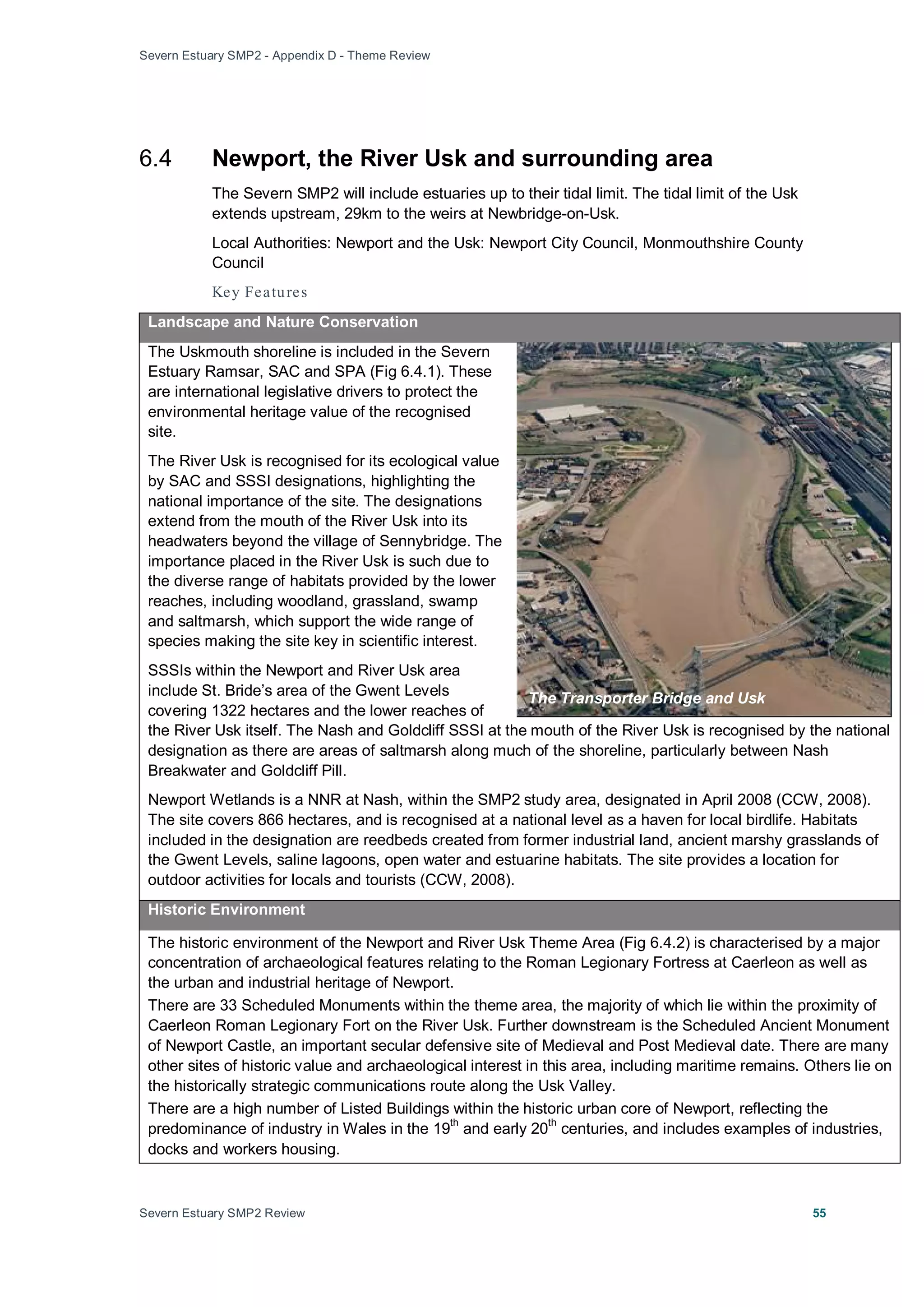Severn Estuary SMP2 - Appendix D - Theme Review
Severn Estuary SMP2 Review 55
6.4 Newport, the River Usk and surrounding area
The Severn SMP2 will include estuaries up to their tidal limit. The tidal limit of the Usk
extends upstream, 29km to the weirs at Newbridge-on-Usk.
Local Authorities: Newport and the Usk: Newport City Council, Monmouthshire County
Council
Key Features
Landscape and Nature Conservation
The Uskmouth shoreline is included in the Severn
Estuary Ramsar, SAC and SPA (Fig 6.4.1). These
are international legislative drivers to protect the
environmental heritage value of the recognised
site.
The River Usk is recognised for its ecological value
by SAC and SSSI designations, highlighting the
national importance of the site. The designations
extend from the mouth of the River Usk into its
headwaters beyond the village of Sennybridge. The
importance placed in the River Usk is such due to
the diverse range of habitats provided by the lower
reaches, including woodland, grassland, swamp
and saltmarsh, which support the wide range of
species making the site key in scientific interest.
SSSIs within the Newport and River Usk area
include St. Bride’s area of the Gwent Levels
covering 1322 hectares and the lower reaches of
the River Usk itself. The Nash and Goldcliff SSSI at the mouth of the River Usk is recognised by the national
designation as there are areas of saltmarsh along much of the shoreline, particularly between Nash
Breakwater and Goldcliff Pill.
Newport Wetlands is a NNR at Nash, within the SMP2 study area, designated in April 2008 (CCW, 2008).
The site covers 866 hectares, and is recognised at a national level as a haven for local birdlife. Habitats
included in the designation are reedbeds created from former industrial land, ancient marshy grasslands of
the Gwent Levels, saline lagoons, open water and estuarine habitats. The site provides a location for
outdoor activities for locals and tourists (CCW, 2008).
Historic Environment
The historic environment of the Newport and River Usk Theme Area (Fig 6.4.2) is characterised by a major
concentration of archaeological features relating to the Roman Legionary Fortress at Caerleon as well as
the urban and industrial heritage of Newport.
There are 33 Scheduled Monuments within the theme area, the majority of which lie within the proximity of
Caerleon Roman Legionary Fort on the River Usk. Further downstream is the Scheduled Ancient Monument
of Newport Castle, an important secular defensive site of Medieval and Post Medieval date. There are many
other sites of historic value and archaeological interest in this area, including maritime remains. Others lie on
the historically strategic communications route along the Usk Valley.
There are a high number of Listed Buildings within the historic urban core of Newport, reflecting the
predominance of industry in Wales in the 19
th
and early 20th
centuries, and includes examples of industries,
docks and workers housing.
The Transporter Bridge and Usk
 