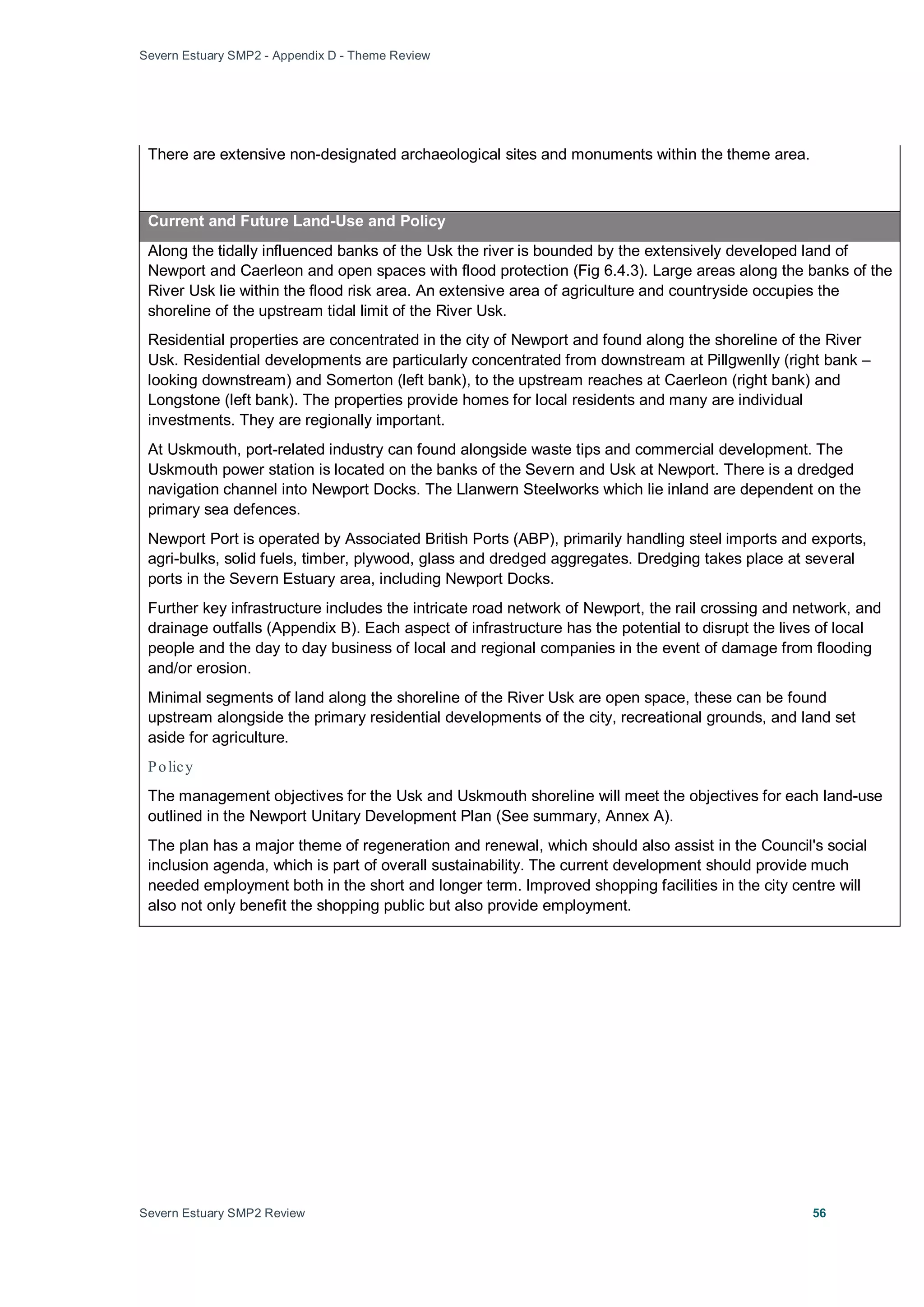 Severn Estuary SMP2 - Appendix D - Theme Review
Severn Estuary SMP2 Review 56
There are extensive non-designated archaeological sites and monuments within the theme area.
Current and Future Land-Use and Policy
Along the tidally influenced banks of the Usk the river is bounded by the extensively developed land of
Newport and Caerleon and open spaces with flood protection (Fig 6.4.3). Large areas along the banks of the
River Usk lie within the flood risk area. An extensive area of agriculture and countryside occupies the
shoreline of the upstream tidal limit of the River Usk.
Residential properties are concentrated in the city of Newport and found along the shoreline of the River
Usk. Residential developments are particularly concentrated from downstream at Pillgwenlly (right bank –
looking downstream) and Somerton (left bank), to the upstream reaches at Caerleon (right bank) and
Longstone (left bank). The properties provide homes for local residents and many are individual
investments. They are regionally important.
At Uskmouth, port-related industry can found alongside waste tips and commercial development. The
Uskmouth power station is located on the banks of the Severn and Usk at Newport. There is a dredged
navigation channel into Newport Docks. The Llanwern Steelworks which lie inland are dependent on the
primary sea defences.
Newport Port is operated by Associated British Ports (ABP), primarily handling steel imports and exports,
agri-bulks, solid fuels, timber, plywood, glass and dredged aggregates. Dredging takes place at several
ports in the Severn Estuary area, including Newport Docks.
Further key infrastructure includes the intricate road network of Newport, the rail crossing and network, and
drainage outfalls (Appendix B). Each aspect of infrastructure has the potential to disrupt the lives of local
people and the day to day business of local and regional companies in the event of damage from flooding
and/or erosion.
Minimal segments of land along the shoreline of the River Usk are open space, these can be found
upstream alongside the primary residential developments of the city, recreational grounds, and land set
aside for agriculture.
Policy
The management objectives for the Usk and Uskmouth shoreline will meet the objectives for each land-use
outlined in the Newport Unitary Development Plan (See summary, Annex A).
The plan has a major theme of regeneration and renewal, which should also assist in the Council's social
inclusion agenda, which is part of overall sustainability. The current development should provide much
needed employment both in the short and longer term. Improved shopping facilities in the city centre will
also not only benefit the shopping public but also provide employment.
 