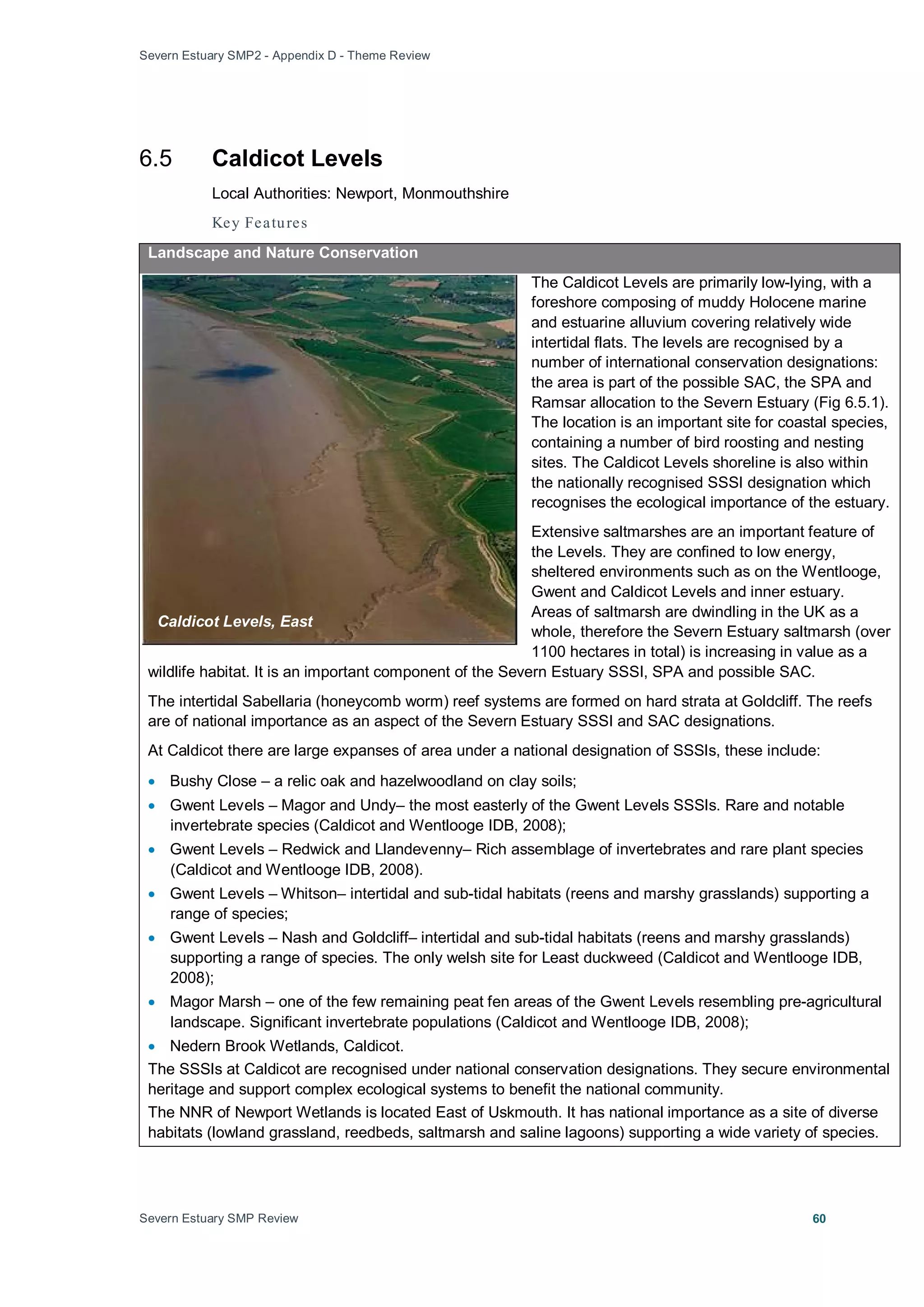 Severn Estuary SMP2 - Appendix D - Theme Review
Severn Estuary SMP Review 60
6.5 Caldicot Levels
Local Authorities: Newport, Monmouthshire
Key Features
Landscape and Nature Conservation
The Caldicot Levels are primarily low-lying, with a
foreshore composing of muddy Holocene marine
and estuarine alluvium covering relatively wide
intertidal flats. The levels are recognised by a
number of international conservation designations:
the area is part of the possible SAC, the SPA and
Ramsar allocation to the Severn Estuary (Fig 6.5.1).
The location is an important site for coastal species,
containing a number of bird roosting and nesting
sites. The Caldicot Levels shoreline is also within
the nationally recognised SSSI designation which
recognises the ecological importance of the estuary.
Extensive saltmarshes are an important feature of
the Levels. They are confined to low energy,
sheltered environments such as on the Wentlooge,
Gwent and Caldicot Levels and inner estuary.
Areas of saltmarsh are dwindling in the UK as a
whole, therefore the Severn Estuary saltmarsh (over
1100 hectares in total) is increasing in value as a
wildlife habitat. It is an important component of the Severn Estuary SSSI, SPA and possible SAC.
The intertidal Sabellaria (honeycomb worm) reef systems are formed on hard strata at Goldcliff. The reefs
are of national importance as an aspect of the Severn Estuary SSSI and SAC designations.
At Caldicot there are large expanses of area under a national designation of SSSIs, these include:
• Bushy Close – a relic oak and hazelwoodland on clay soils;
• Gwent Levels – Magor and Undy– the most easterly of the Gwent Levels SSSIs. Rare and notable
invertebrate species (Caldicot and Wentlooge IDB, 2008);
• Gwent Levels – Redwick and Llandevenny– Rich assemblage of invertebrates and rare plant species
(Caldicot and Wentlooge IDB, 2008).
• Gwent Levels – Whitson– intertidal and sub-tidal habitats (reens and marshy grasslands) supporting a
range of species;
• Gwent Levels – Nash and Goldcliff– intertidal and sub-tidal habitats (reens and marshy grasslands)
supporting a range of species. The only welsh site for Least duckweed (Caldicot and Wentlooge IDB,
2008);
• Magor Marsh – one of the few remaining peat fen areas of the Gwent Levels resembling pre-agricultural
landscape. Significant invertebrate populations (Caldicot and Wentlooge IDB, 2008);
• Nedern Brook Wetlands, Caldicot.
The SSSIs at Caldicot are recognised under national conservation designations. They secure environmental
heritage and support complex ecological systems to benefit the national community.
The NNR of Newport Wetlands is located East of Uskmouth. It has national importance as a site of diverse
habitats (lowland grassland, reedbeds, saltmarsh and saline lagoons) supporting a wide variety of species.
Caldicot Levels, East
 