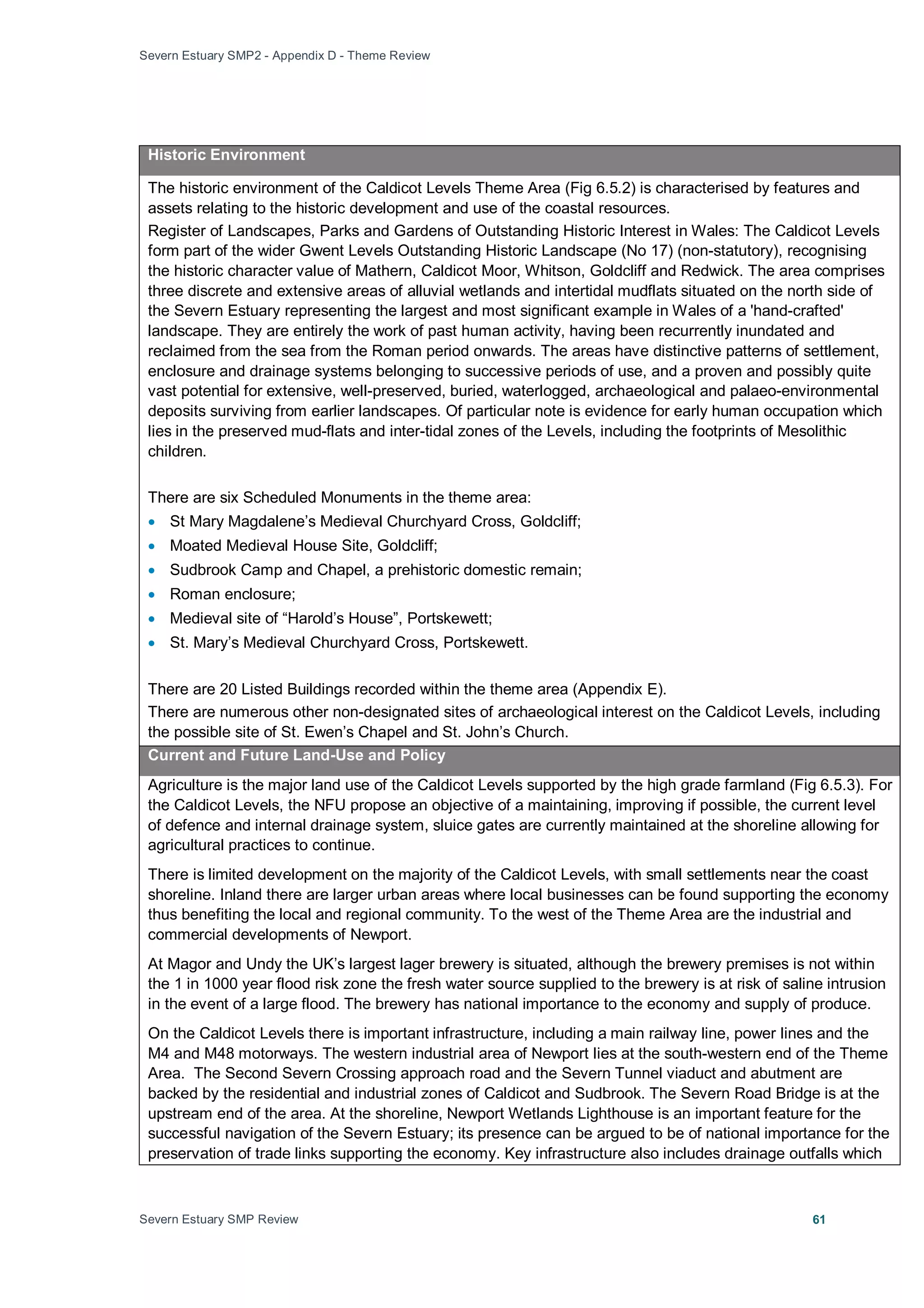 Severn Estuary SMP2 - Appendix D - Theme Review
Severn Estuary SMP Review 61
Historic Environment
The historic environment of the Caldicot Levels Theme Area (Fig 6.5.2) is characterised by features and
assets relating to the historic development and use of the coastal resources.
Register of Landscapes, Parks and Gardens of Outstanding Historic Interest in Wales: The Caldicot Levels
form part of the wider Gwent Levels Outstanding Historic Landscape (No 17) (non-statutory), recognising
the historic character value of Mathern, Caldicot Moor, Whitson, Goldcliff and Redwick. The area comprises
three discrete and extensive areas of alluvial wetlands and intertidal mudflats situated on the north side of
the Severn Estuary representing the largest and most significant example in Wales of a 'hand-crafted'
landscape. They are entirely the work of past human activity, having been recurrently inundated and
reclaimed from the sea from the Roman period onwards. The areas have distinctive patterns of settlement,
enclosure and drainage systems belonging to successive periods of use, and a proven and possibly quite
vast potential for extensive, well-preserved, buried, waterlogged, archaeological and palaeo-environmental
deposits surviving from earlier landscapes. Of particular note is evidence for early human occupation which
lies in the preserved mud-flats and inter-tidal zones of the Levels, including the footprints of Mesolithic
children.
There are six Scheduled Monuments in the theme area:
• St Mary Magdalene’s Medieval Churchyard Cross, Goldcliff;
• Moated Medieval House Site, Goldcliff;
• Sudbrook Camp and Chapel, a prehistoric domestic remain;
• Roman enclosure;
• Medieval site of “Harold’s House”, Portskewett;
• St. Mary’s Medieval Churchyard Cross, Portskewett.
There are 20 Listed Buildings recorded within the theme area (Appendix E).
There are numerous other non-designated sites of archaeological interest on the Caldicot Levels, including
the possible site of St. Ewen’s Chapel and St. John’s Church.
Current and Future Land-Use and Policy
Agriculture is the major land use of the Caldicot Levels supported by the high grade farmland (Fig 6.5.3). For
the Caldicot Levels, the NFU propose an objective of a maintaining, improving if possible, the current level
of defence and internal drainage system, sluice gates are currently maintained at the shoreline allowing for
agricultural practices to continue.
There is limited development on the majority of the Caldicot Levels, with small settlements near the coast
shoreline. Inland there are larger urban areas where local businesses can be found supporting the economy
thus benefiting the local and regional community. To the west of the Theme Area are the industrial and
commercial developments of Newport.
At Magor and Undy the UK’s largest lager brewery is situated, although the brewery premises is not within
the 1 in 1000 year flood risk zone the fresh water source supplied to the brewery is at risk of saline intrusion
in the event of a large flood. The brewery has national importance to the economy and supply of produce.
On the Caldicot Levels there is important infrastructure, including a main railway line, power lines and the
M4 and M48 motorways. The western industrial area of Newport lies at the south-western end of the Theme
Area. The Second Severn Crossing approach road and the Severn Tunnel viaduct and abutment are
backed by the residential and industrial zones of Caldicot and Sudbrook. The Severn Road Bridge is at the
upstream end of the area. At the shoreline, Newport Wetlands Lighthouse is an important feature for the
successful navigation of the Severn Estuary; its presence can be argued to be of national importance for the
preservation of trade links supporting the economy. Key infrastructure also includes drainage outfalls which
 