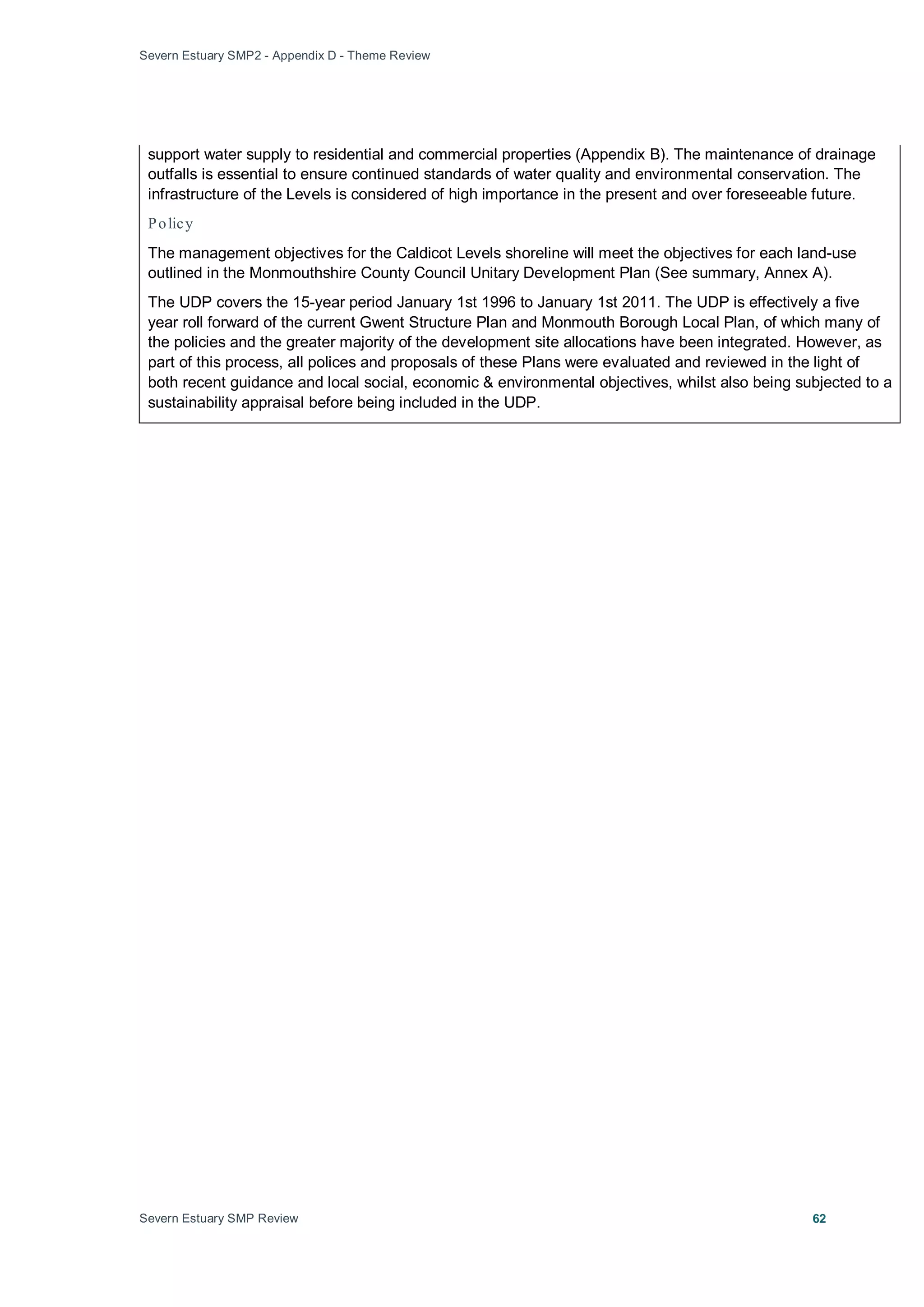 Severn Estuary SMP2 - Appendix D - Theme Review
Severn Estuary SMP Review 62
support water supply to residential and commercial properties (Appendix B). The maintenance of drainage
outfalls is essential to ensure continued standards of water quality and environmental conservation. The
infrastructure of the Levels is considered of high importance in the present and over foreseeable future.
Policy
The management objectives for the Caldicot Levels shoreline will meet the objectives for each land-use
outlined in the Monmouthshire County Council Unitary Development Plan (See summary, Annex A).
The UDP covers the 15-year period January 1st 1996 to January 1st 2011. The UDP is effectively a five
year roll forward of the current Gwent Structure Plan and Monmouth Borough Local Plan, of which many of
the policies and the greater majority of the development site allocations have been integrated. However, as
part of this process, all polices and proposals of these Plans were evaluated and reviewed in the light of
both recent guidance and local social, economic & environmental objectives, whilst also being subjected to a
sustainability appraisal before being included in the UDP.
 