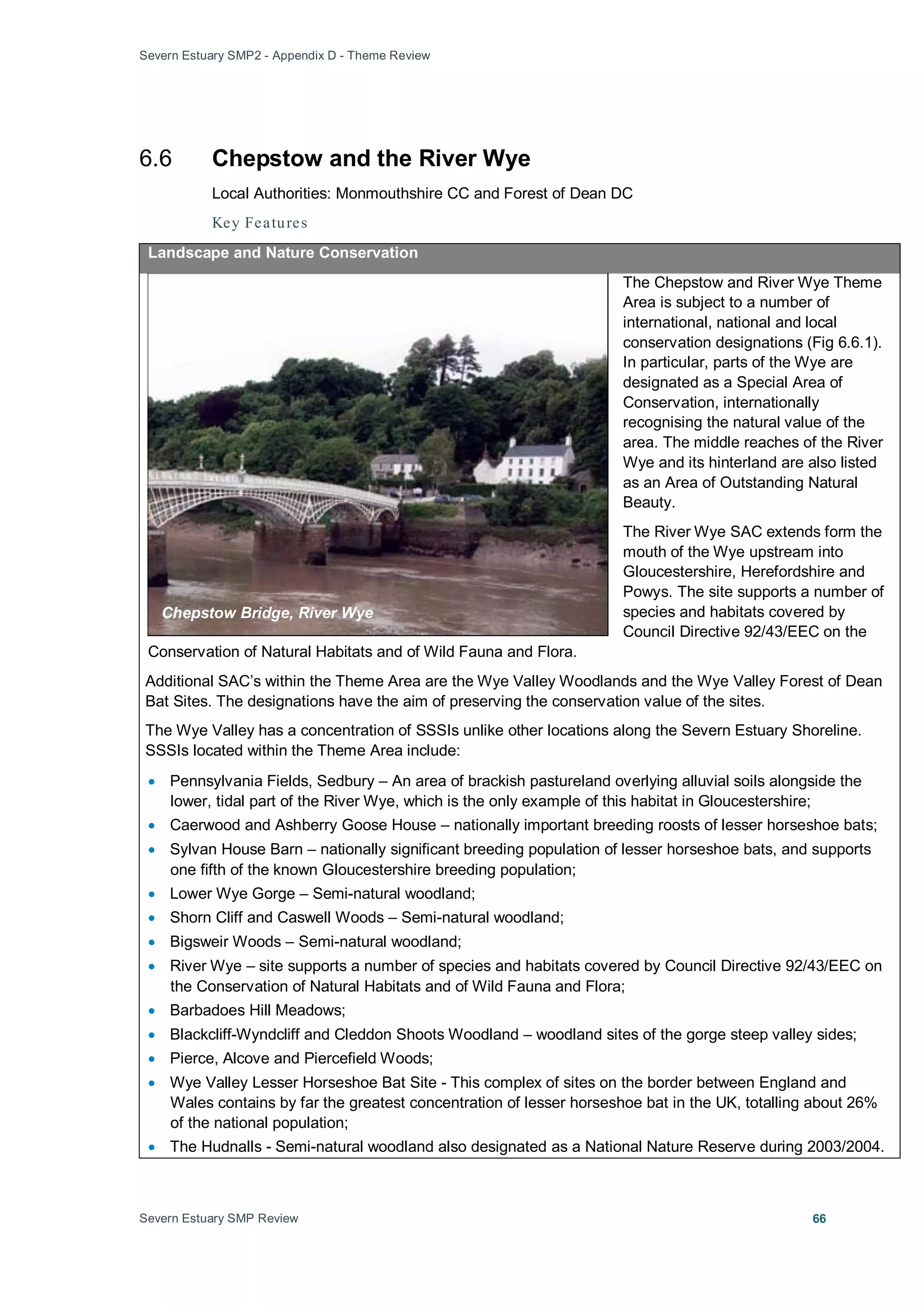 Severn Estuary SMP2 - Appendix D - Theme Review
Severn Estuary SMP Review 66
6.6 Chepstow and the River Wye
Local Authorities: Monmouthshire CC and Forest of Dean DC
Key Features
Landscape and Nature Conservation
The Chepstow and River Wye Theme
Area is subject to a number of
international, national and local
conservation designations (Fig 6.6.1).
In particular, parts of the Wye are
designated as a Special Area of
Conservation, internationally
recognising the natural value of the
area. The middle reaches of the River
Wye and its hinterland are also listed
as an Area of Outstanding Natural
Beauty.
The River Wye SAC extends form the
mouth of the Wye upstream into
Gloucestershire, Herefordshire and
Powys. The site supports a number of
species and habitats covered by
Council Directive 92/43/EEC on the
Conservation of Natural Habitats and of Wild Fauna and Flora.
Additional SAC’s within the Theme Area are the Wye Valley Woodlands and the Wye Valley Forest of Dean
Bat Sites. The designations have the aim of preserving the conservation value of the sites.
The Wye Valley has a concentration of SSSIs unlike other locations along the Severn Estuary Shoreline.
SSSIs located within the Theme Area include:
• Pennsylvania Fields, Sedbury – An area of brackish pastureland overlying alluvial soils alongside the
lower, tidal part of the River Wye, which is the only example of this habitat in Gloucestershire;
• Caerwood and Ashberry Goose House – nationally important breeding roosts of lesser horseshoe bats;
• Sylvan House Barn – nationally significant breeding population of lesser horseshoe bats, and supports
one fifth of the known Gloucestershire breeding population;
• Lower Wye Gorge – Semi-natural woodland;
• Shorn Cliff and Caswell Woods – Semi-natural woodland;
• Bigsweir Woods – Semi-natural woodland;
• River Wye – site supports a number of species and habitats covered by Council Directive 92/43/EEC on
the Conservation of Natural Habitats and of Wild Fauna and Flora;
• Barbadoes Hill Meadows;
• Blackcliff-Wyndcliff and Cleddon Shoots Woodland – woodland sites of the gorge steep valley sides;
• Pierce, Alcove and Piercefield Woods;
• Wye Valley Lesser Horseshoe Bat Site - This complex of sites on the border between England and
Wales contains by far the greatest concentration of lesser horseshoe bat in the UK, totalling about 26%
of the national population;
• The Hudnalls - Semi-natural woodland also designated as a National Nature Reserve during 2003/2004.
Chepstow Bridge, River Wye
 