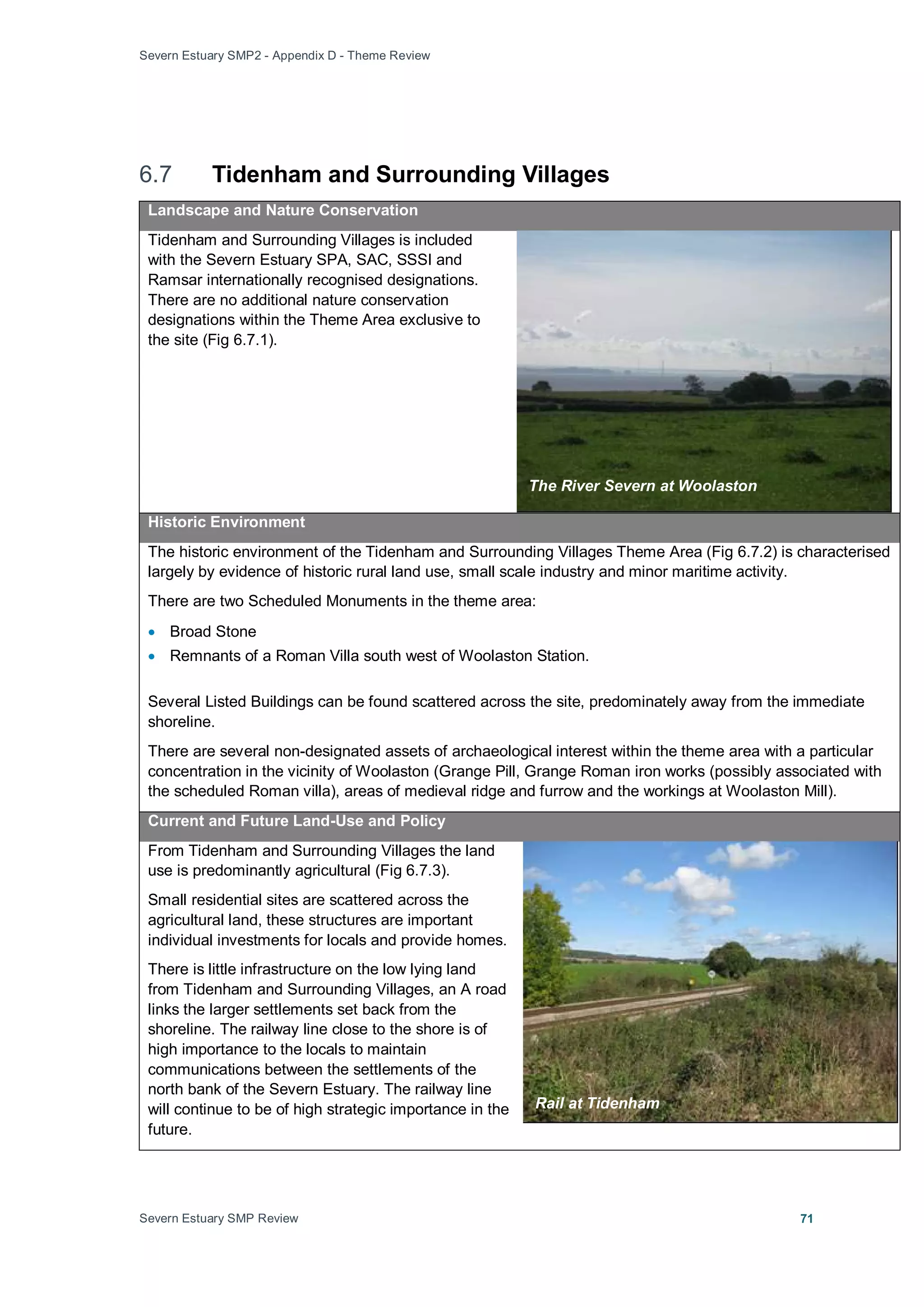 Severn Estuary SMP2 - Appendix D - Theme Review
Severn Estuary SMP Review 71
6.7 Tidenham and Surrounding Villages
Landscape and Nature Conservation
Tidenham and Surrounding Villages is included
with the Severn Estuary SPA, SAC, SSSI and
Ramsar internationally recognised designations.
There are no additional nature conservation
designations within the Theme Area exclusive to
the site (Fig 6.7.1).
Historic Environment
The historic environment of the Tidenham and Surrounding Villages Theme Area (Fig 6.7.2) is characterised
largely by evidence of historic rural land use, small scale industry and minor maritime activity.
There are two Scheduled Monuments in the theme area:
• Broad Stone
• Remnants of a Roman Villa south west of Woolaston Station.
Several Listed Buildings can be found scattered across the site, predominately away from the immediate
shoreline.
There are several non-designated assets of archaeological interest within the theme area with a particular
concentration in the vicinity of Woolaston (Grange Pill, Grange Roman iron works (possibly associated with
the scheduled Roman villa), areas of medieval ridge and furrow and the workings at Woolaston Mill).
Current and Future Land-Use and Policy
From Tidenham and Surrounding Villages the land
use is predominantly agricultural (Fig 6.7.3).
Small residential sites are scattered across the
agricultural land, these structures are important
individual investments for locals and provide homes.
There is little infrastructure on the low lying land
from Tidenham and Surrounding Villages, an A road
links the larger settlements set back from the
shoreline. The railway line close to the shore is of
high importance to the locals to maintain
communications between the settlements of the
north bank of the Severn Estuary. The railway line
will continue to be of high strategic importance in the
future.
The River Severn at Woolaston
Rail at Tidenham
 