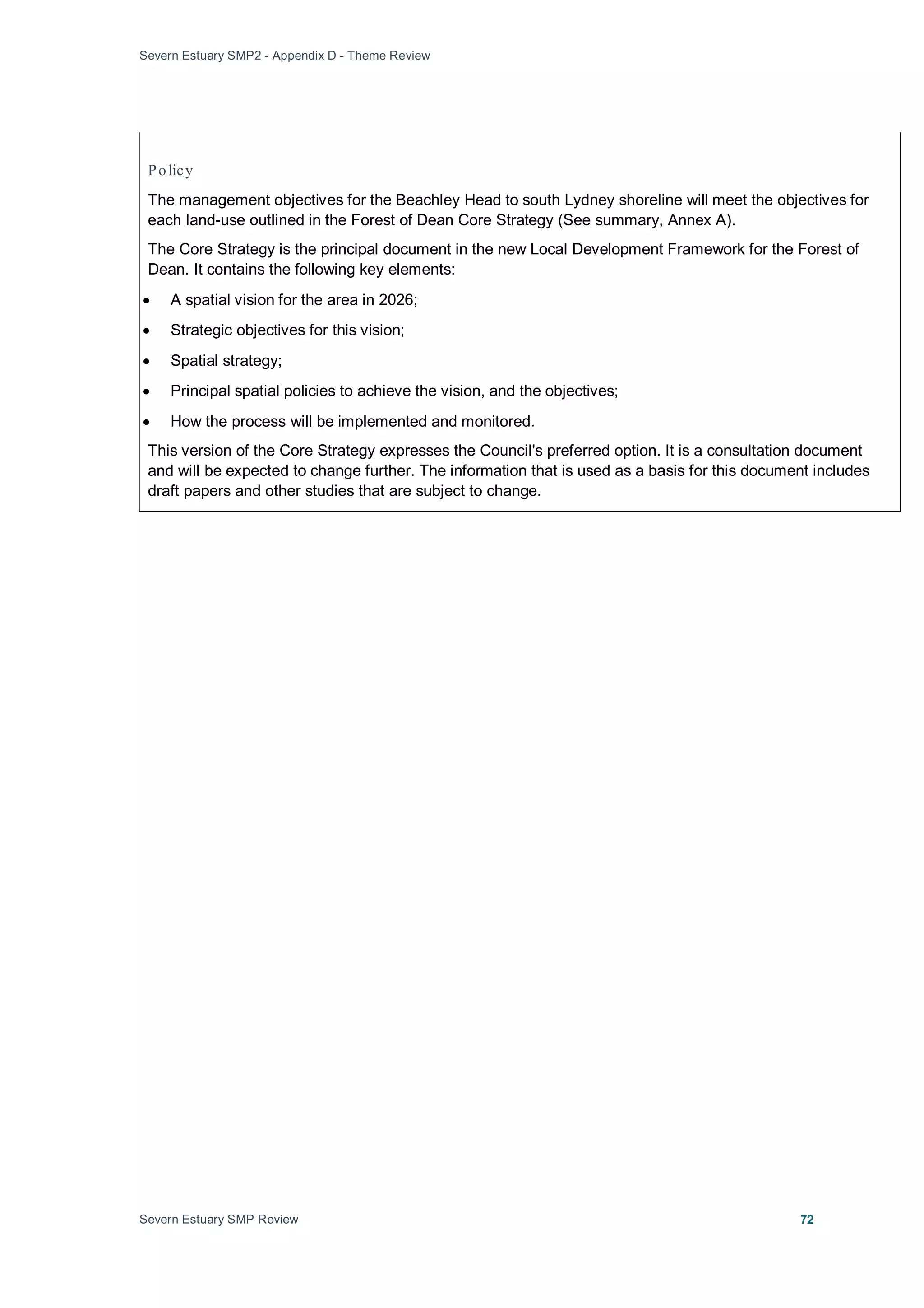 Severn Estuary SMP2 - Appendix D - Theme Review
Severn Estuary SMP Review 72
Policy
The management objectives for the Beachley Head to south Lydney shoreline will meet the objectives for
each land-use outlined in the Forest of Dean Core Strategy (See summary, Annex A).
The Core Strategy is the principal document in the new Local Development Framework for the Forest of
Dean. It contains the following key elements:
• A spatial vision for the area in 2026;
• Strategic objectives for this vision;
• Spatial strategy;
• Principal spatial policies to achieve the vision, and the objectives;
• How the process will be implemented and monitored.
This version of the Core Strategy expresses the Council's preferred option. It is a consultation document
and will be expected to change further. The information that is used as a basis for this document includes
draft papers and other studies that are subject to change.
 
