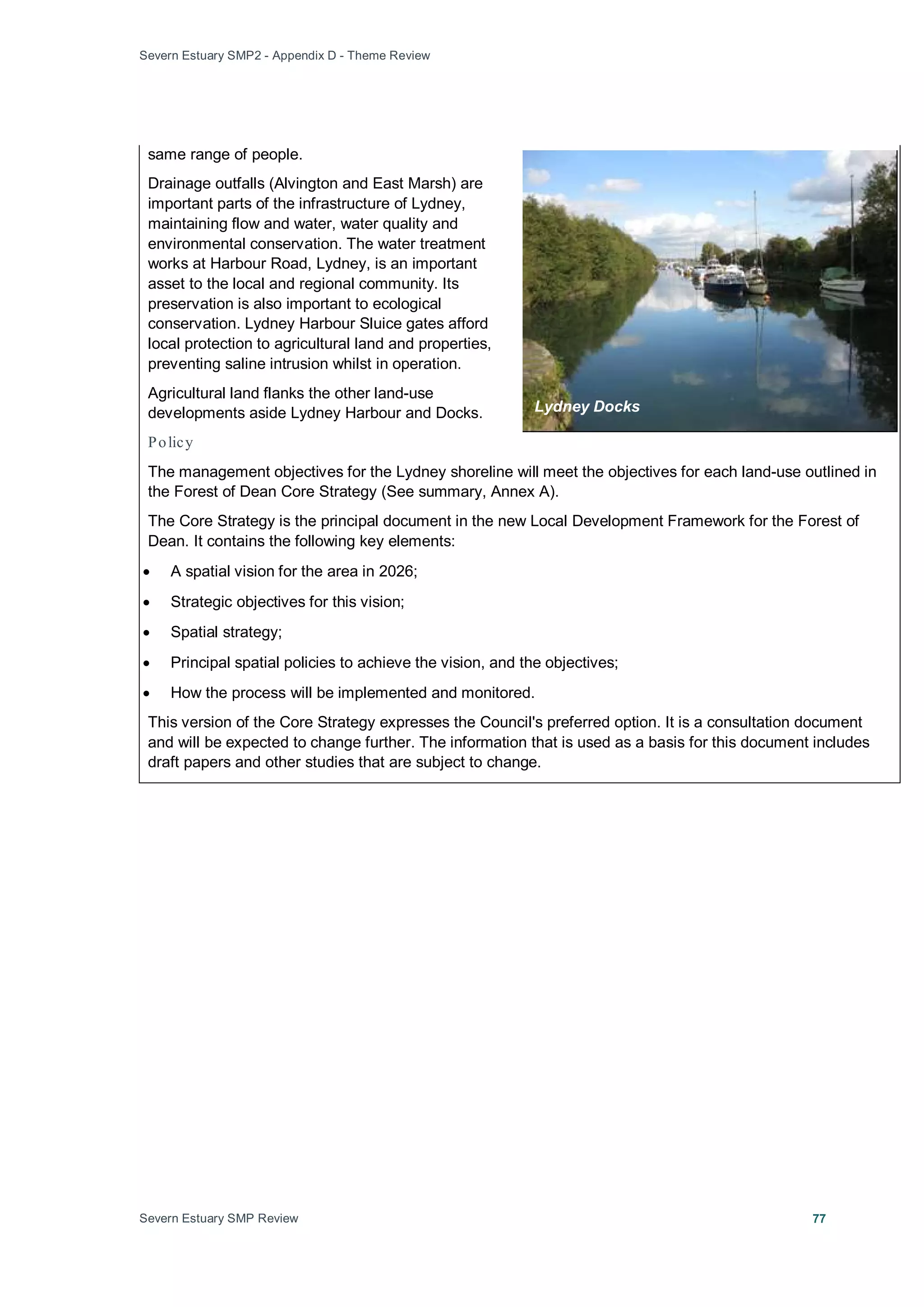 Severn Estuary SMP2 - Appendix D - Theme Review
Severn Estuary SMP Review 77
same range of people.
Drainage outfalls (Alvington and East Marsh) are
important parts of the infrastructure of Lydney,
maintaining flow and water, water quality and
environmental conservation. The water treatment
works at Harbour Road, Lydney, is an important
asset to the local and regional community. Its
preservation is also important to ecological
conservation. Lydney Harbour Sluice gates afford
local protection to agricultural land and properties,
preventing saline intrusion whilst in operation.
Agricultural land flanks the other land-use
developments aside Lydney Harbour and Docks.
Policy
The management objectives for the Lydney shoreline will meet the objectives for each land-use outlined in
the Forest of Dean Core Strategy (See summary, Annex A).
The Core Strategy is the principal document in the new Local Development Framework for the Forest of
Dean. It contains the following key elements:
• A spatial vision for the area in 2026;
• Strategic objectives for this vision;
• Spatial strategy;
• Principal spatial policies to achieve the vision, and the objectives;
• How the process will be implemented and monitored.
This version of the Core Strategy expresses the Council's preferred option. It is a consultation document
and will be expected to change further. The information that is used as a basis for this document includes
draft papers and other studies that are subject to change.
Lydney Docks
 