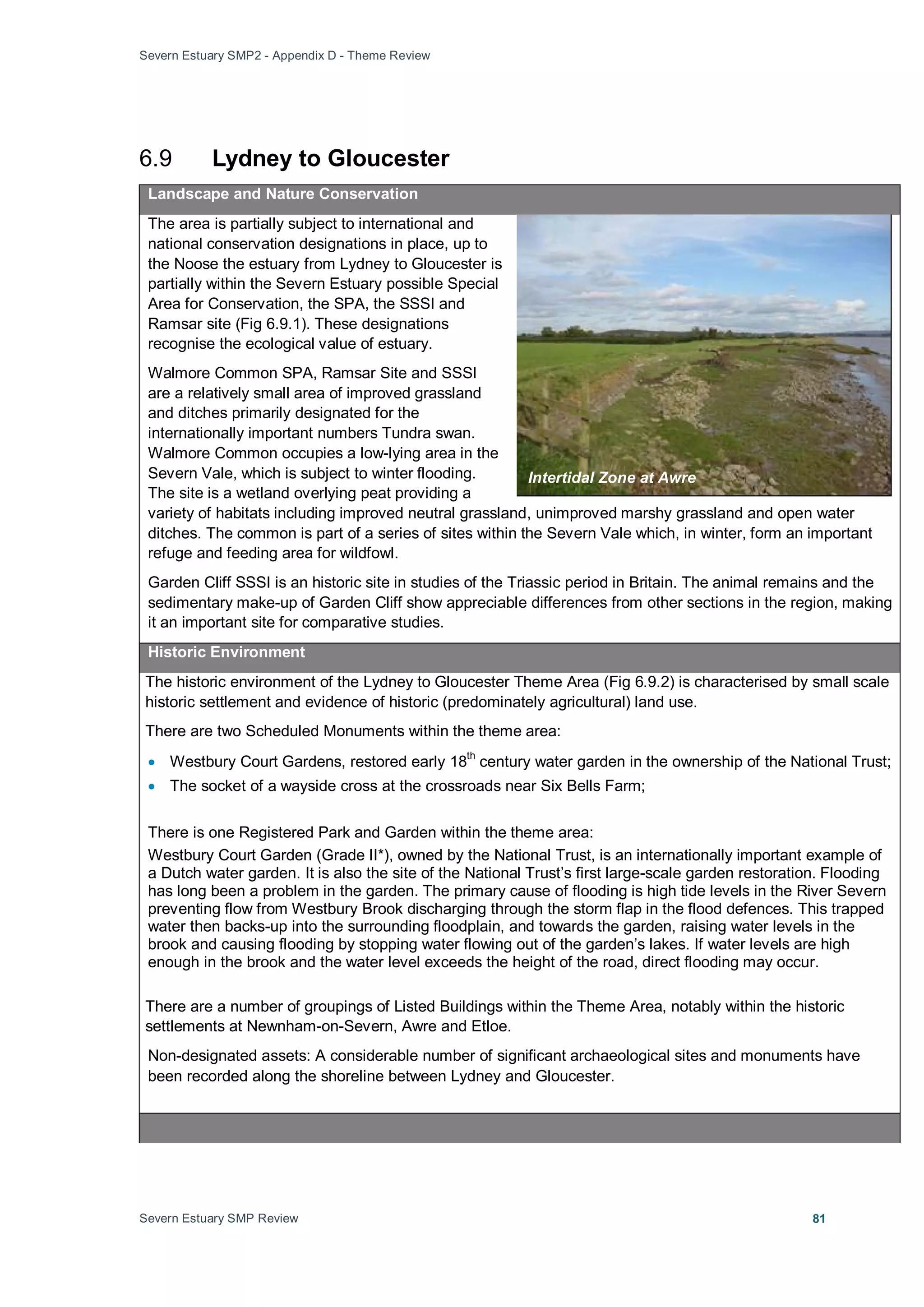 Severn Estuary SMP2 - Appendix D - Theme Review
Severn Estuary SMP Review 81
6.9 Lydney to Gloucester
Landscape and Nature Conservation
The area is partially subject to international and
national conservation designations in place, up to
the Noose the estuary from Lydney to Gloucester is
partially within the Severn Estuary possible Special
Area for Conservation, the SPA, the SSSI and
Ramsar site (Fig 6.9.1). These designations
recognise the ecological value of estuary.
Walmore Common SPA, Ramsar Site and SSSI
are a relatively small area of improved grassland
and ditches primarily designated for the
internationally important numbers Tundra swan.
Walmore Common occupies a low-lying area in the
Severn Vale, which is subject to winter flooding.
The site is a wetland overlying peat providing a
variety of habitats including improved neutral grassland, unimproved marshy grassland and open water
ditches. The common is part of a series of sites within the Severn Vale which, in winter, form an important
refuge and feeding area for wildfowl.
Garden Cliff SSSI is an historic site in studies of the Triassic period in Britain. The animal remains and the
sedimentary make-up of Garden Cliff show appreciable differences from other sections in the region, making
it an important site for comparative studies.
Historic Environment
The historic environment of the Lydney to Gloucester Theme Area (Fig 6.9.2) is characterised by small scale
historic settlement and evidence of historic (predominately agricultural) land use.
There are two Scheduled Monuments within the theme area:
• Westbury Court Gardens, restored early 18th
century water garden in the ownership of the National Trust;
• The socket of a wayside cross at the crossroads near Six Bells Farm;
There is one Registered Park and Garden within the theme area:
Westbury Court Garden (Grade II*), owned by the National Trust, is an internationally important example of
a Dutch water garden. It is also the site of the National Trust’s first large-scale garden restoration. Flooding
has long been a problem in the garden. The primary cause of flooding is high tide levels in the River Severn
preventing flow from Westbury Brook discharging through the storm flap in the flood defences. This trapped
water then backs-up into the surrounding floodplain, and towards the garden, raising water levels in the
brook and causing flooding by stopping water flowing out of the garden’s lakes. If water levels are high
enough in the brook and the water level exceeds the height of the road, direct flooding may occur.
There are a number of groupings of Listed Buildings within the Theme Area, notably within the historic
settlements at Newnham-on-Severn, Awre and Etloe.
Non-designated assets: A considerable number of significant archaeological sites and monuments have
been recorded along the shoreline between Lydney and Gloucester.
Intertidal Zone at Awre
 
