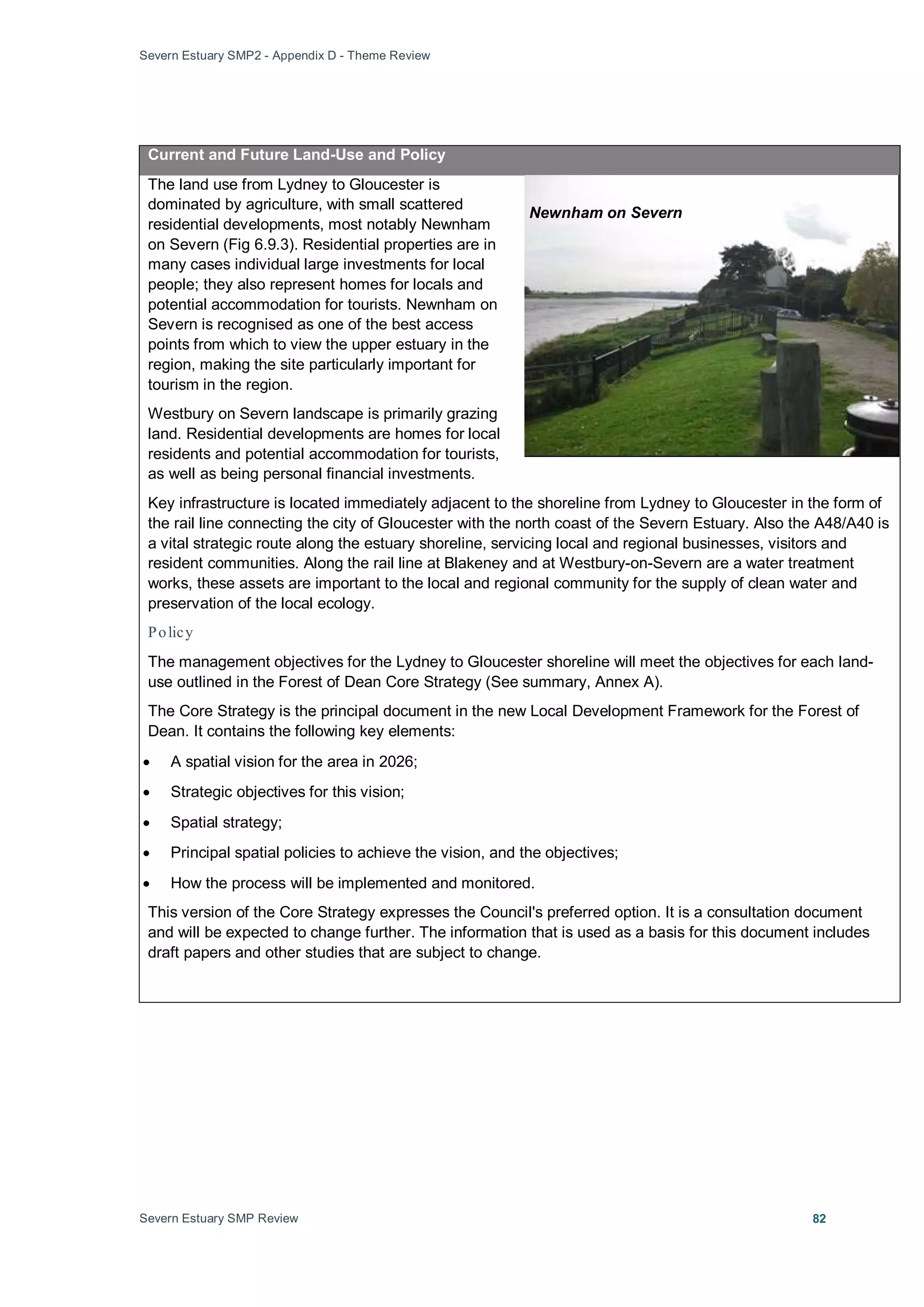Severn Estuary SMP2 - Appendix D - Theme Review
Severn Estuary SMP Review 82
Current and Future Land-Use and Policy
The land use from Lydney to Gloucester is
dominated by agriculture, with small scattered
residential developments, most notably Newnham
on Severn (Fig 6.9.3). Residential properties are in
many cases individual large investments for local
people; they also represent homes for locals and
potential accommodation for tourists. Newnham on
Severn is recognised as one of the best access
points from which to view the upper estuary in the
region, making the site particularly important for
tourism in the region.
Westbury on Severn landscape is primarily grazing
land. Residential developments are homes for local
residents and potential accommodation for tourists,
as well as being personal financial investments.
Key infrastructure is located immediately adjacent to the shoreline from Lydney to Gloucester in the form of
the rail line connecting the city of Gloucester with the north coast of the Severn Estuary. Also the A48/A40 is
a vital strategic route along the estuary shoreline, servicing local and regional businesses, visitors and
resident communities. Along the rail line at Blakeney and at Westbury-on-Severn are a water treatment
works, these assets are important to the local and regional community for the supply of clean water and
preservation of the local ecology.
Policy
The management objectives for the Lydney to Gloucester shoreline will meet the objectives for each land-
use outlined in the Forest of Dean Core Strategy (See summary, Annex A).
The Core Strategy is the principal document in the new Local Development Framework for the Forest of
Dean. It contains the following key elements:
• A spatial vision for the area in 2026;
• Strategic objectives for this vision;
• Spatial strategy;
• Principal spatial policies to achieve the vision, and the objectives;
• How the process will be implemented and monitored.
This version of the Core Strategy expresses the Council's preferred option. It is a consultation document
and will be expected to change further. The information that is used as a basis for this document includes
draft papers and other studies that are subject to change.
Newnham on Severn
 