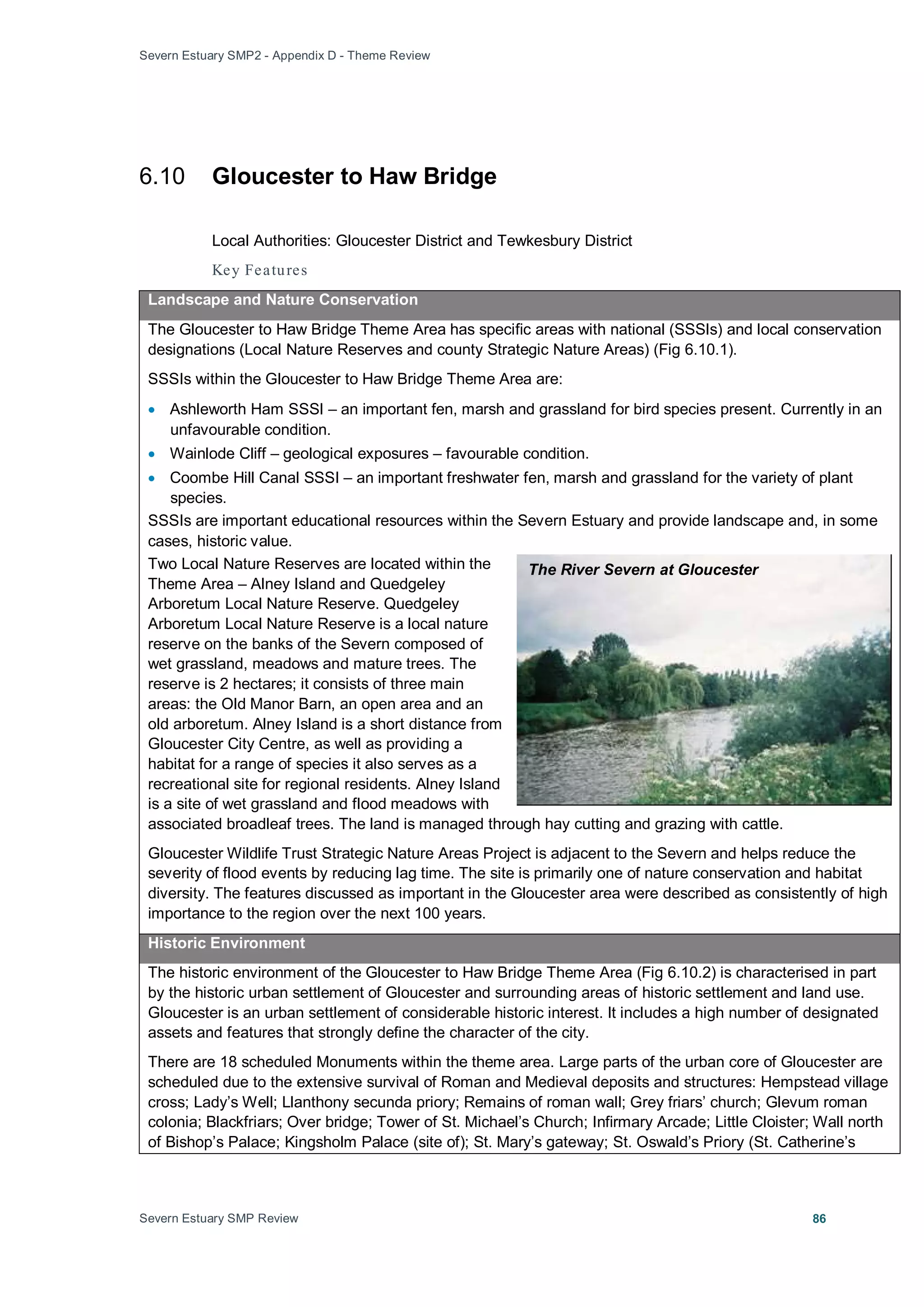 Severn Estuary SMP2 - Appendix D - Theme Review
Severn Estuary SMP Review 86
6.10 Gloucester to Haw Bridge
Local Authorities: Gloucester District and Tewkesbury District
Key Features
Landscape and Nature Conservation
The Gloucester to Haw Bridge Theme Area has specific areas with national (SSSIs) and local conservation
designations (Local Nature Reserves and county Strategic Nature Areas) (Fig 6.10.1).
SSSIs within the Gloucester to Haw Bridge Theme Area are:
• Ashleworth Ham SSSI – an important fen, marsh and grassland for bird species present. Currently in an
unfavourable condition.
• Wainlode Cliff – geological exposures – favourable condition.
• Coombe Hill Canal SSSI – an important freshwater fen, marsh and grassland for the variety of plant
species.
SSSIs are important educational resources within the Severn Estuary and provide landscape and, in some
cases, historic value.
Two Local Nature Reserves are located within the
Theme Area – Alney Island and Quedgeley
Arboretum Local Nature Reserve. Quedgeley
Arboretum Local Nature Reserve is a local nature
reserve on the banks of the Severn composed of
wet grassland, meadows and mature trees. The
reserve is 2 hectares; it consists of three main
areas: the Old Manor Barn, an open area and an
old arboretum. Alney Island is a short distance from
Gloucester City Centre, as well as providing a
habitat for a range of species it also serves as a
recreational site for regional residents. Alney Island
is a site of wet grassland and flood meadows with
associated broadleaf trees. The land is managed through hay cutting and grazing with cattle.
Gloucester Wildlife Trust Strategic Nature Areas Project is adjacent to the Severn and helps reduce the
severity of flood events by reducing lag time. The site is primarily one of nature conservation and habitat
diversity. The features discussed as important in the Gloucester area were described as consistently of high
importance to the region over the next 100 years.
Historic Environment
The historic environment of the Gloucester to Haw Bridge Theme Area (Fig 6.10.2) is characterised in part
by the historic urban settlement of Gloucester and surrounding areas of historic settlement and land use.
Gloucester is an urban settlement of considerable historic interest. It includes a high number of designated
assets and features that strongly define the character of the city.
There are 18 scheduled Monuments within the theme area. Large parts of the urban core of Gloucester are
scheduled due to the extensive survival of Roman and Medieval deposits and structures: Hempstead village
cross; Lady’s Well; Llanthony secunda priory; Remains of roman wall; Grey friars’ church; Glevum roman
colonia; Blackfriars; Over bridge; Tower of St. Michael’s Church; Infirmary Arcade; Little Cloister; Wall north
of Bishop’s Palace; Kingsholm Palace (site of); St. Mary’s gateway; St. Oswald’s Priory (St. Catherine’s
The River Severn at Gloucester
 