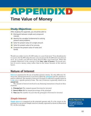 Time Value of Money
APPENDIXD
Study Objectives
After studying this appendix, you should be able to:
[1] Distinguish between simple and compound
interest.
[2] Identify the variables fundamental to solving
present value problems.
[3] Solve for present value of a single amount.
[4] Solve for present value of an annuity.
[5] Compute the present value of notes and
bonds.
Would you rather receive $1,000 today or a year from now? You should prefer
to receive the $1,000 today because you can invest the $1,000 and earn interest
on it. As a result, you will have more than $1,000 a year from now. What this
example illustrates is the concept of the time value of money. Everyone pre-
fers to receive money today rather than in the future because of the interest
factor.
Interest is payment for the use of another person’s money. It is the difference be-
tween the amount borrowed or invested (called the principal) and the amount re-
paid or collected. The amount of interest to be paid or collected is usually stated as
a rate over a specific period of time. The rate of interest is generally stated as an
annual rate.
The amount of interest involved in any financing transaction is based on three
elements:
1. Principal (p): The original amount borrowed or invested.
2. Interest Rate (i): An annual percentage of the principal.
3. Time (n): The number of years that the principal is borrowed or invested.
Simple Interest
Simple interest is computed on the principal amount only. It is the return on the
principal for one period.Simple interest is usually expressed as shown in Illustration
D-1 on the next page.
Nature of Interest
Study Objective [1]
Distinguish between
simple and compound
interest.
D1
BMappendixd.indd Page D1 11/30/10 3:29:32 PM f-392BMappendixd.indd Page D1 11/30/10 3:29:32 PM f-392 /Users/f-392/Desktop/Nalini 23.9/ch05/Users/f-392/Desktop/Nalini 23.9/ch05
 