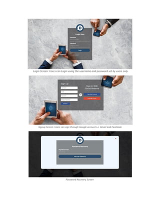 Login Screen: Users can Login using the username and password set by users only.
Signup Screen: Users can sign through Google account i.e. Gmail and Facebook
Password Recovery Screen
 