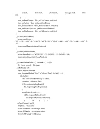 to: null, from: null, phone:null, message: null, files:
null,
} };
this._onTextChange = this._onTextChange.bind(this);
this._onSubmit = this._onSubmit.bind(this);
this._formValidation = this._formValidation.bind(this);
this._onFileAdded = this._onFileAdded.bind(this);
this._onFileRemove = this._onFileRemove.bind(this)
}
_isEmail(emailAddress) {
const emailRegex =
/^(([^<>()[].,;:s@"]+(.[^<>()[].,;:s@"]+)*)|(".+"))@(([^<>()[].,;:s@"]+.)+[^<>()[].,;:s@"]{2,
})$/i;
return emailRegex.test(emailAddress);
}
_isPhone(phoneNumber){
const phoneRegex = /^(?([0-9]{3}))?[-. ]?([0-9]{3})[-. ]?([0-9]{4})$/;
return phoneRegex.test(phoneNumber);
}
_formValidation(fields = [], callback = () => {}){
let {form, errors} = this.state;
_onSubmit(event){
event.preventDefault();
this._formValidation(['from', 'to','phone','files'], (isValid) => {
if(isValid){
//the form is valid and ready to submit.
const data = this.state.form;
if(this.props.onUploadBegin){
this.props.onUploadBegin(data);
}
upload(data, (event) => {
if(this.props.onUploadEvent){
this.props.onUploadEvent(event);
} }) } }); }
_onTextChange(event){
let{form} = this.state;
const fieldName = event.target.name;
const fieldValue = event.target.value;
form[fieldName] = fieldValue;
 