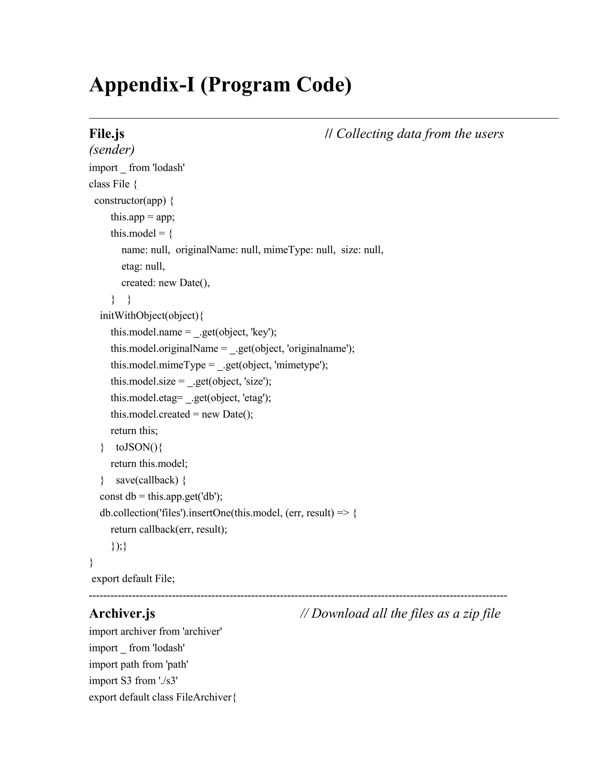 Appendix-I (Program Code)
File.js // Collecting data from the users
(sender)
import _ from 'lodash'
class File {
constructor(app) {
this.app = app;
this.model = {
name: null, originalName: null, mimeType: null, size: null,
etag: null,
created: new Date(),
} }
initWithObject(object){
this.model.name = _.get(object, 'key');
this.model.originalName = _.get(object, 'originalname');
this.model.mimeType = _.get(object, 'mimetype');
this.model.size = _.get(object, 'size');
this.model.etag= _.get(object, 'etag');
this.model.created = new Date();
return this;
} toJSON(){
return this.model;
} save(callback) {
const db = this.app.get('db');
db.collection('files').insertOne(this.model, (err, result) => {
return callback(err, result);
});}
}
export default File;
--------------------------------------------------------------------------------------------------------------------
Archiver.js // Download all the files as a zip file
import archiver from 'archiver'
import _ from 'lodash'
import path from 'path'
import S3 from './s3'
export default class FileArchiver{
 