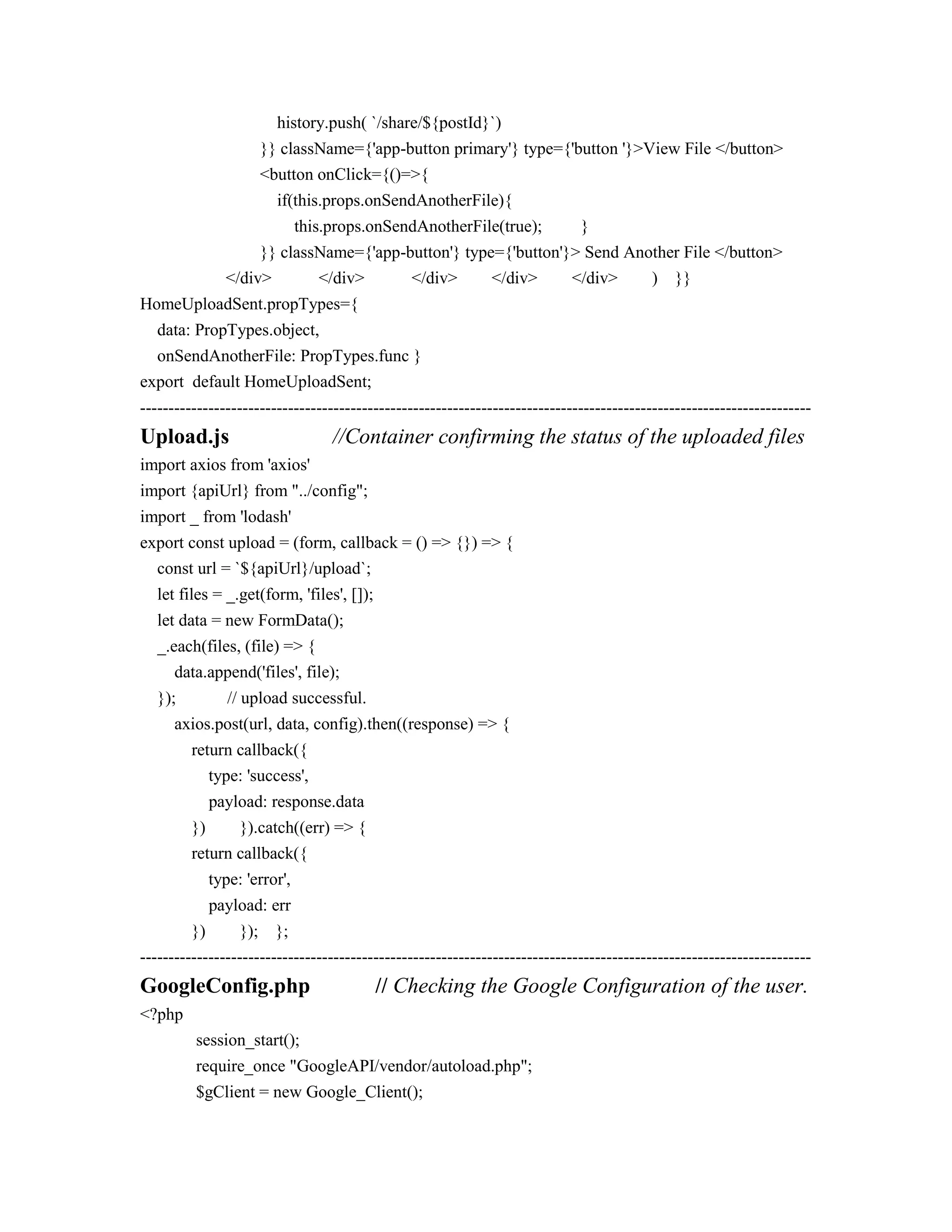 history.push( `/share/${postId}`)
}} className={'app-button primary'} type={'button '}>View File </button>
<button onClick={()=>{
if(this.props.onSendAnotherFile){
this.props.onSendAnotherFile(true); }
}} className={'app-button'} type={'button'}> Send Another File </button>
</div> </div> </div> </div> </div> ) }}
HomeUploadSent.propTypes={
data: PropTypes.object,
onSendAnotherFile: PropTypes.func }
export default HomeUploadSent;
----------------------------------------------------------------------------------------------------------------------
Upload.js //Container confirming the status of the uploaded files
import axios from 'axios'
import {apiUrl} from "../config";
import _ from 'lodash'
export const upload = (form, callback = () => {}) => {
const url = `${apiUrl}/upload`;
let files = _.get(form, 'files', []);
let data = new FormData();
_.each(files, (file) => {
data.append('files', file);
}); // upload successful.
axios.post(url, data, config).then((response) => {
return callback({
type: 'success',
payload: response.data
}) }).catch((err) => {
return callback({
type: 'error',
payload: err
}) }); };
----------------------------------------------------------------------------------------------------------------------
GoogleConfig.php // Checking the Google Configuration of the user.
<?php
session_start();
require_once "GoogleAPI/vendor/autoload.php";
$gClient = new Google_Client();
 