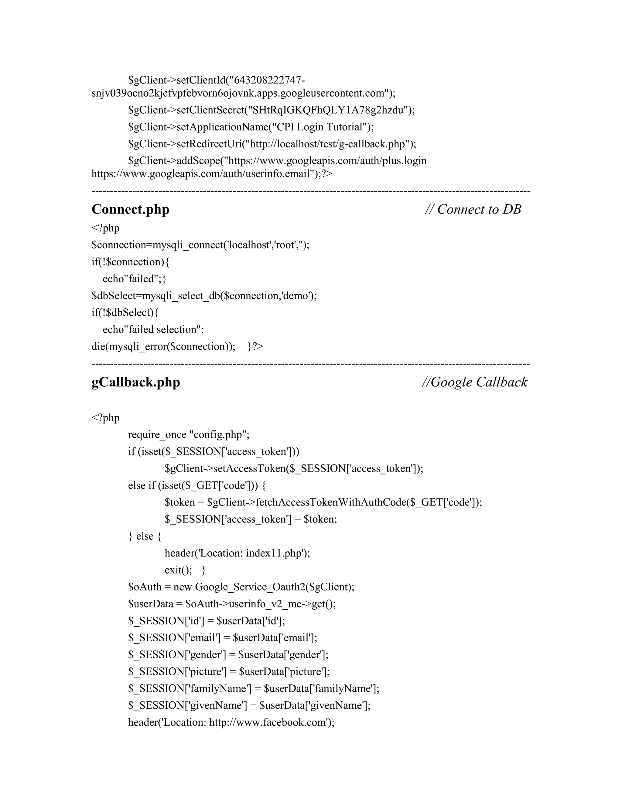 $gClient->setClientId("643208222747-
snjv039ocno2kjcfvpfebvorn6ojovnk.apps.googleusercontent.com");
$gClient->setClientSecret("SHtRqIGKQFhQLY1A78g2hzdu");
$gClient->setApplicationName("CPI Login Tutorial");
$gClient->setRedirectUri("http://localhost/test/g-callback.php");
$gClient->addScope("https://www.googleapis.com/auth/plus.login
https://www.googleapis.com/auth/userinfo.email");?>
----------------------------------------------------------------------------------------------------------------------
Connect.php // Connect to DB
<?php
$connection=mysqli_connect('localhost','root','');
if(!$connection){
echo"failed";}
$dbSelect=mysqli_select_db($connection,'demo');
if(!$dbSelect){
echo"failed selection";
die(mysqli_error($connection)); }?>
----------------------------------------------------------------------------------------------------------------------
gCallback.php //Google Callback
<?php
require_once "config.php";
if (isset($_SESSION['access_token']))
$gClient->setAccessToken($_SESSION['access_token']);
else if (isset($_GET['code'])) {
$token = $gClient->fetchAccessTokenWithAuthCode($_GET['code']);
$_SESSION['access_token'] = $token;
} else {
header('Location: index11.php');
exit(); }
$oAuth = new Google_Service_Oauth2($gClient);
$userData = $oAuth->userinfo_v2_me->get();
$_SESSION['id'] = $userData['id'];
$_SESSION['email'] = $userData['email'];
$_SESSION['gender'] = $userData['gender'];
$_SESSION['picture'] = $userData['picture'];
$_SESSION['familyName'] = $userData['familyName'];
$_SESSION['givenName'] = $userData['givenName'];
header('Location: http://www.facebook.com');
 