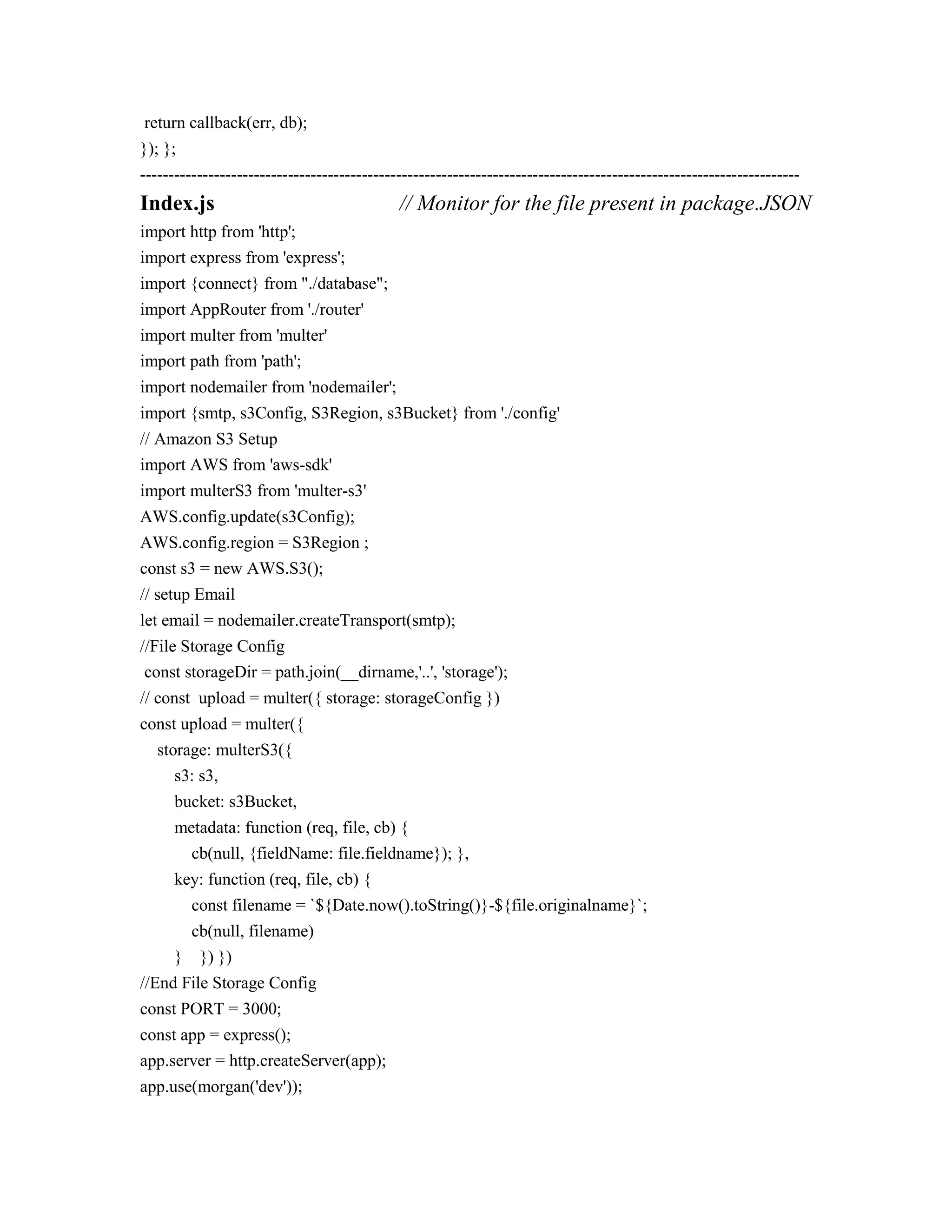 return callback(err, db);
}); };
--------------------------------------------------------------------------------------------------------------------
Index.js // Monitor for the file present in package.JSON
import http from 'http';
import express from 'express';
import {connect} from "./database";
import AppRouter from './router'
import multer from 'multer'
import path from 'path';
import nodemailer from 'nodemailer';
import {smtp, s3Config, S3Region, s3Bucket} from './config'
// Amazon S3 Setup
import AWS from 'aws-sdk'
import multerS3 from 'multer-s3'
AWS.config.update(s3Config);
AWS.config.region = S3Region ;
const s3 = new AWS.S3();
// setup Email
let email = nodemailer.createTransport(smtp);
//File Storage Config
const storageDir = path.join(__dirname,'..', 'storage');
// const upload = multer({ storage: storageConfig })
const upload = multer({
storage: multerS3({
s3: s3,
bucket: s3Bucket,
metadata: function (req, file, cb) {
cb(null, {fieldName: file.fieldname}); },
key: function (req, file, cb) {
const filename = `${Date.now().toString()}-${file.originalname}`;
cb(null, filename)
} }) })
//End File Storage Config
const PORT = 3000;
const app = express();
app.server = http.createServer(app);
app.use(morgan('dev'));
 