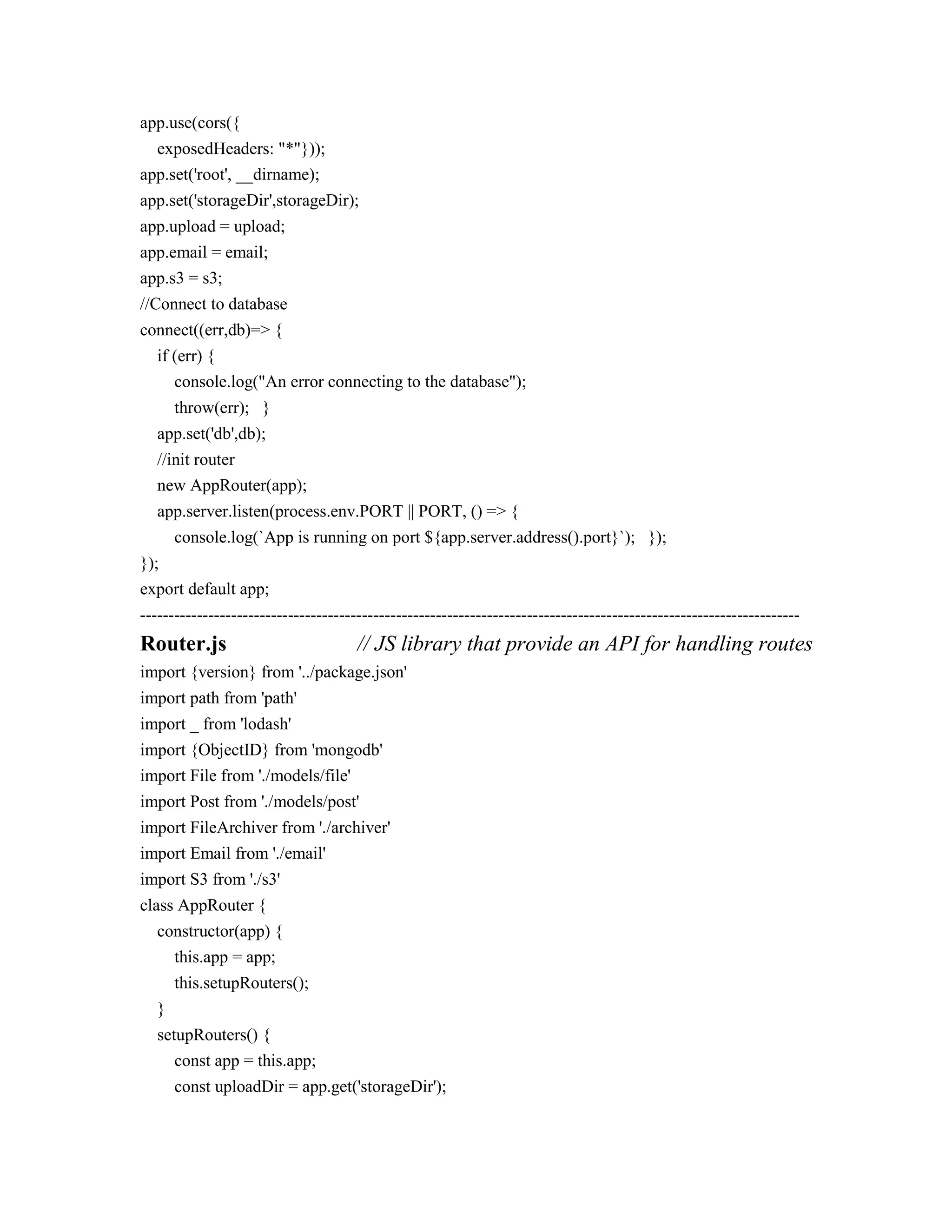 app.use(cors({
exposedHeaders: "*"}));
app.set('root', __dirname);
app.set('storageDir',storageDir);
app.upload = upload;
app.email = email;
app.s3 = s3;
//Connect to database
connect((err,db)=> {
if (err) {
console.log("An error connecting to the database");
throw(err); }
app.set('db',db);
//init router
new AppRouter(app);
app.server.listen(process.env.PORT || PORT, () => {
console.log(`App is running on port ${app.server.address().port}`); });
});
export default app;
--------------------------------------------------------------------------------------------------------------------
Router.js // JS library that provide an API for handling routes
import {version} from '../package.json'
import path from 'path'
import _ from 'lodash'
import {ObjectID} from 'mongodb'
import File from './models/file'
import Post from './models/post'
import FileArchiver from './archiver'
import Email from './email'
import S3 from './s3'
class AppRouter {
constructor(app) {
this.app = app;
this.setupRouters();
}
setupRouters() {
const app = this.app;
const uploadDir = app.get('storageDir');
 