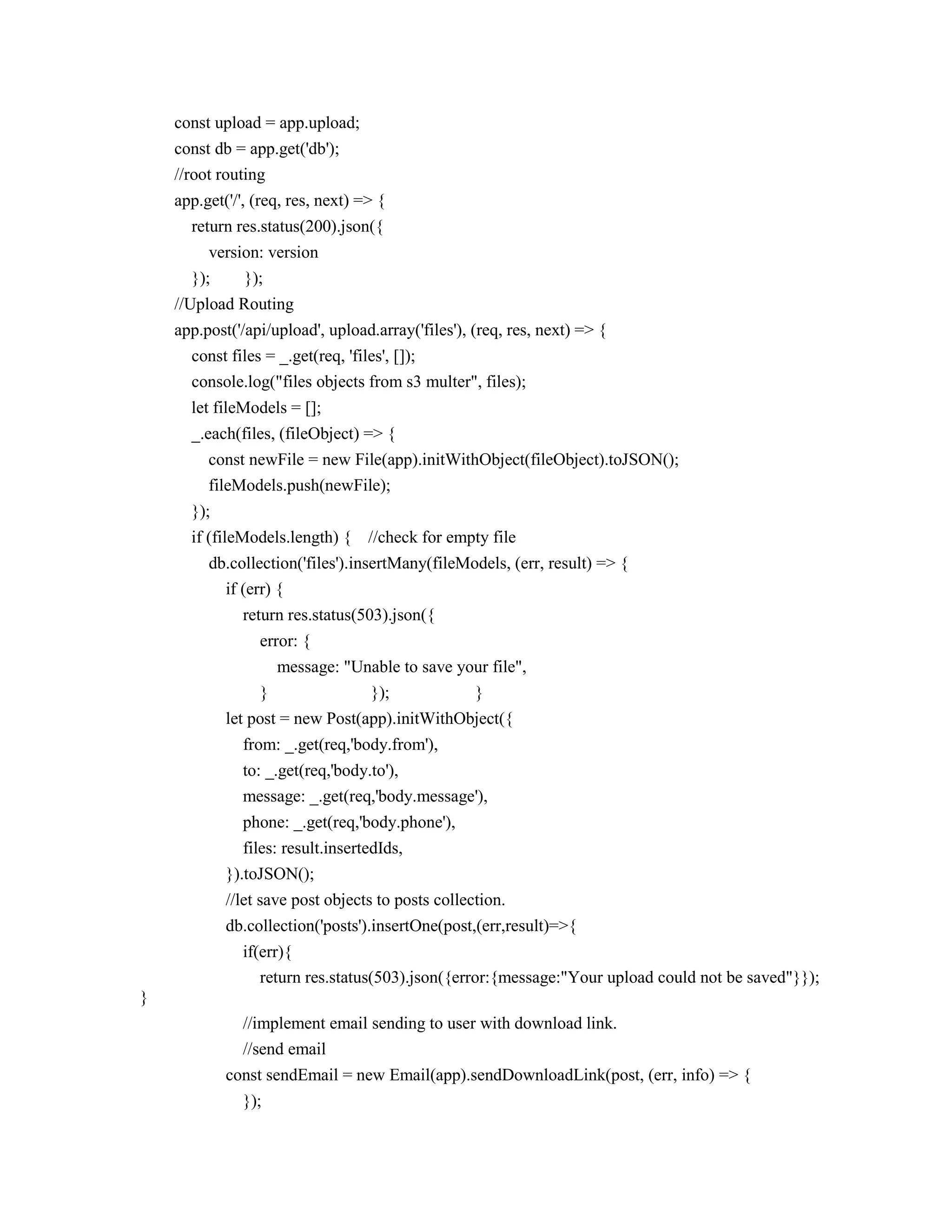 const upload = app.upload;
const db = app.get('db');
//root routing
app.get('/', (req, res, next) => {
return res.status(200).json({
version: version
}); });
//Upload Routing
app.post('/api/upload', upload.array('files'), (req, res, next) => {
const files = _.get(req, 'files', []);
console.log("files objects from s3 multer", files);
let fileModels = [];
_.each(files, (fileObject) => {
const newFile = new File(app).initWithObject(fileObject).toJSON();
fileModels.push(newFile);
});
if (fileModels.length) { //check for empty file
db.collection('files').insertMany(fileModels, (err, result) => {
if (err) {
return res.status(503).json({
error: {
message: "Unable to save your file",
} }); }
let post = new Post(app).initWithObject({
from: _.get(req,'body.from'),
to: _.get(req,'body.to'),
message: _.get(req,'body.message'),
phone: _.get(req,'body.phone'),
files: result.insertedIds,
}).toJSON();
//let save post objects to posts collection.
db.collection('posts').insertOne(post,(err,result)=>{
if(err){
return res.status(503).json({error:{message:"Your upload could not be saved"}});
}
//implement email sending to user with download link.
//send email
const sendEmail = new Email(app).sendDownloadLink(post, (err, info) => {
});
 