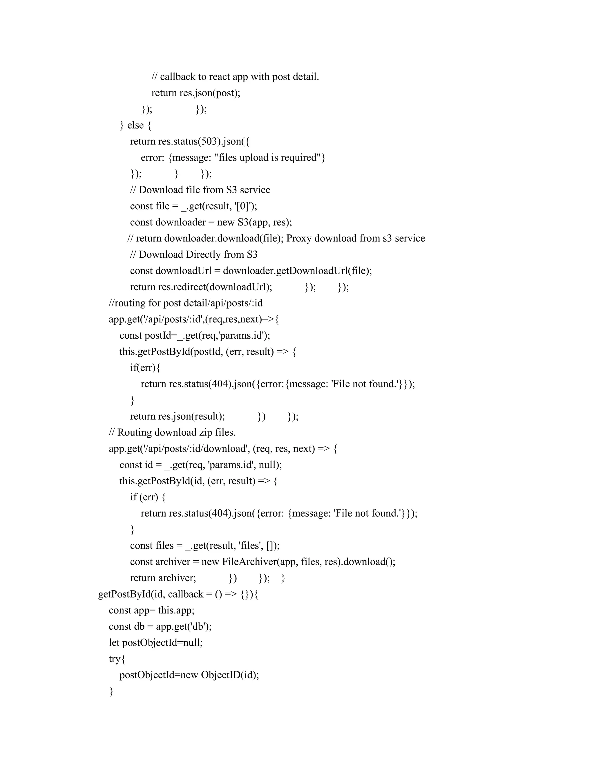 // callback to react app with post detail.
return res.json(post);
}); });
} else {
return res.status(503).json({
error: {message: "files upload is required"}
}); } });
// Download file from S3 service
const file = _.get(result, '[0]');
const downloader = new S3(app, res);
// return downloader.download(file); Proxy download from s3 service
// Download Directly from S3
const downloadUrl = downloader.getDownloadUrl(file);
return res.redirect(downloadUrl); }); });
//routing for post detail/api/posts/:id
app.get('/api/posts/:id',(req,res,next)=>{
const postId=_.get(req,'params.id');
this.getPostById(postId, (err, result) => {
if(err){
return res.status(404).json({error:{message: 'File not found.'}});
}
return res.json(result); }) });
// Routing download zip files.
app.get('/api/posts/:id/download', (req, res, next) => {
const id = _.get(req, 'params.id', null);
this.getPostById(id, (err, result) => {
if (err) {
return res.status(404).json({error: {message: 'File not found.'}});
}
const files = _.get(result, 'files', []);
const archiver = new FileArchiver(app, files, res).download();
return archiver; }) }); }
getPostById(id, callback = () => {}){
const app= this.app;
const db = app.get('db');
let postObjectId=null;
try{
postObjectId=new ObjectID(id);
}
 