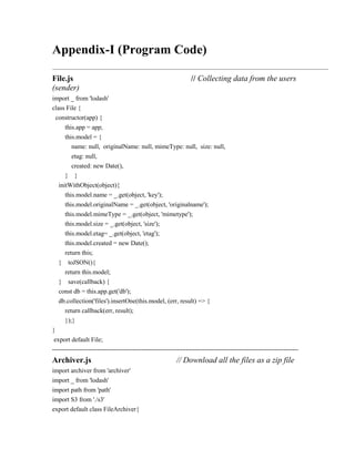 Appendix-I (Program Code)
File.js // Collecting data from the users
(sender)
import _ from 'lodash'
class File {
constructor(app) {
this.app = app;
this.model = {
name: null, originalName: null, mimeType: null, size: null,
etag: null,
created: new Date(),
} }
initWithObject(object){
this.model.name = _.get(object, 'key');
this.model.originalName = _.get(object, 'originalname');
this.model.mimeType = _.get(object, 'mimetype');
this.model.size = _.get(object, 'size');
this.model.etag= _.get(object, 'etag');
this.model.created = new Date();
return this;
} toJSON(){
return this.model;
} save(callback) {
const db = this.app.get('db');
db.collection('files').insertOne(this.model, (err, result) => {
return callback(err, result);
});}
}
export default File;
--------------------------------------------------------------------------------------------------------------------
Archiver.js // Download all the files as a zip file
import archiver from 'archiver'
import _ from 'lodash'
import path from 'path'
import S3 from './s3'
export default class FileArchiver{
 
