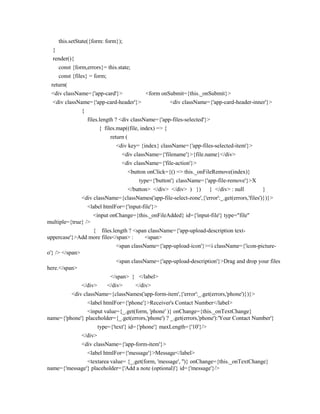 this.setState({form: form});
}
render(){
const {form,errors}= this.state;
const {files} = form;
return(
<div className={'app-card'}> <form onSubmit={this._onSubmit}>
<div className={'app-card-header'}> <div className={'app-card-header-inner'}>
{
files.length ? <div className={'app-files-selected'}>
{ files.map((file, index) => {
return (
<div key= {index} className={'app-files-selected-item'}>
<div className={'filename'}>{file.name}</div>
<div className={'file-action'}>
<button onClick={() => this._onFileRemove(index)}
type={'button'} className={'app-file-remove'}>X
</button> </div> </div> ) }) } </div> : null }
<div className={classNames('app-file-select-zone',{'error':_.get(errors,'files')})}>
<label htmlFor={'input-file'}>
<input onChange={this._onFileAdded} id={'input-file'} type="file"
multiple={true} />
{ files.length ? <span className={'app-upload-description text-
uppercase'}>Add more files</span> : <span>
<span className={'app-upload-icon'}><i className={'icon-picture-
o'} /> </span>
<span className={'app-upload-description'}>Drag and drop your files
here.</span>
</span> } </label>
</div> </div> </div>
<div className={classNames('app-form-item',{'error':_.get(errors,'phone')})}>
<label htmlFor={'phone'}>Receiver's Contact Number</label>
<input value={_.get(form, 'phone' )} onChange={this._onTextChange}
name={'phone'} placeholder={_.get(errors,'phone') ? _.get(errors,'phone'):'Your Contact Number'}
type={'text'} id={'phone'} maxLength={'10'}/>
</div>
<div className={'app-form-item'}>
<label htmlFor={'message'}>Message</label>
<textarea value= {_.get(form, 'message', '')} onChange={this._onTextChange}
name={'message'} placeholder={'Add a note (optional)'} id={'message'}/>
 