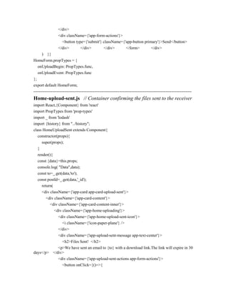 </div>
<div className={'app-form-actions'}>
<button type={'submit'} className={'app-button primary'}>Send</button>
</div> </div> </div> </form> </div>
) }}
HomeForm.propTypes = {
onUploadBegin: PropTypes.func,
onUploadEvent: PropTypes.func
};
export default HomeForm;
--------------------------------------------------------------------------------------------------------------------
Home-upload-sent.js // Container confirming the files sent to the receiver
import React,{Component} from 'react'
import PropTypes from 'prop-types'
import _ from 'lodash'
import {history} from "../history";
class HomeUploadSent extends Component{
constructor(props){
super(props);
}
render(){
const {data}=this.props;
console.log( "Data",data);
const to=_.get(data,'to');
const postId=_.get(data,'_id');
return(
<div className={'app-card app-card-upload-sent'}>
<div className={'app-card-content'}>
<div className={'app-card-content-inner'}>
<div className={'app-home-uploading'}>
<div className={'app-home-upload-sent-icon'}>
<i className={'icon-paper-plane'} />
</div>
<div className={'app-upload-sent-message app-text-center'}>
<h2>Files Sent! </h2>
<p>We have sent an email to {to} with a download link.The link will expire in 30
days</p> </div>
<div className={'app-upload-sent-actions app-form-actions'}>
<button onClick={()=>{
 