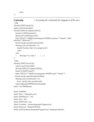 exit();
?>
----------------------------------------------------------------------------------------------------------------------
Login.php // Accepting the credentials for logging in of the user.
<?php
if(isset($_POST["submit"])){
require_once('connect.php');
if(isset($_POST) & !empty($_POST)){
$uname=$_POST['username'];
$password=$_POST['password'];
$sql="SELECT * FROM usermanagement WHERE username='".$uname."' AND
password='".$password."'";
$result=mysqli_query($connection,$sql);
if(mysqli_num_rows($result)==1){
header("Location: http://www.google.com");
exit();
}else
{ $message="we r done "; } } }
?>
<?php
if(isset($_POST["recover"])){
require_once('connect.php');
if(isset($_POST) & !empty($_POST)){
$email=$_POST["eemail"];
$data="SELECT * FROM usermanagement WHERE email='".$email."'";
$rresult=mysqli_query($connection,$data);
if(mysqli_num_rows($rresult)==1){
$row= mysqli_fetch_assoc($rresult);
require 'phpmailer/PHPMailerAutoload.php';
$mail = new PHPMailer();
$mail->isSMTP();
$mail->Host = "smtp.gmail.com";
$mail->SMTPSecure = "ssl";
$mail->Port = 465;
$mail->SMTPAuth = true;
$mail->Username = 'sharma.deepanshu97@gmail.com';
$mail->Password = 'Deep@21081998';
$mail->setFrom('sharma.deepanshu97@gmail.com', 'Deepanshu Shamra');
 