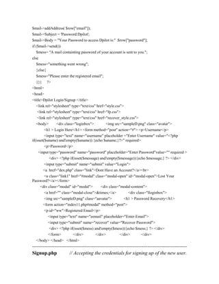 $mail->addAddress( $row["email"]);
$mail->Subject = 'Password:Dpilot';
$mail->Body = "Your Password to access Dpilot is:" .$row["password"];
if ($mail->send())
$mess= "A mail containting password of your account is sent to you.";
else
$mess="something went wrong";
}else{
$mess="Please enter the registered email";
}}} ?>
<html>
<head>
<title>Dpilot Login/Signup </title>
<link rel="stylesheet" type="text/css" href="style.css">
<link rel="stylesheet" type="text/css" href="fp.css">
<link rel="stylesheet" type="text/css" href="recover_style.css">
<body> <div class="loginbox"> <img src="sampleD.png" class="avatar">
<h1 > Login Here</h1> <form method="post" action="#"> <p>Username</p>
<input type="text" name="username" placeholder ="Enter Username" value="<?php
if(isset($uname) and!empty($uname)) {echo $uname;}?>" required>
<p>Password</p>
<input type="password" name="password" placeholder="Enter Password"value="" required >
<div> <?php if(isset($message) and!empty($message)){echo $message;} ?> </div>
<input type="submit" name="submit" value="Login">
<a href="dex.php" class="link">Dont Have an Account?</a><br>
<a class="link1" href="#modal" class="modal-open" id="modal-open">Lost Your
Password?</a></form>
<div class="modal" id="modal"> <div class="modal-content">
<a href="" class="modal-close">&times;</a> <div class="lloginbox">
<img src="sampleD.png" class="aavatar"> <h1 > Password Recovery</h1>
<form action="index11.php#modal" method="post">
<p id="ww">Registered Email</p>
<input type="text" name="eemail" placeholder="Enter Email">
<input type="submit" name="recover" value="Recover Password">
<div> <?php if(isset($mess) and!empty($mess)){echo $mess;} ?> </div>
</form> </div> </div> </div> </div>
</body> </head> </html>
----------------------------------------------------------------------------------------------------------------------
Signup.php // Accepting the credentials for signing up of the new user.
 