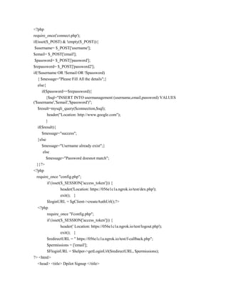 <?php
require_once('connect.php');
if(isset($_POST) & !empty($_POST)){
$username= $_POST['username'];
$email= $_POST['email'];
$password= $_POST['password'];
$repassword= $_POST['password2'];
if(!$username OR !$email OR !$password)
{ $message="Please Fill All the details";}
else{
if($password==$repassword){
{$sql="INSERT INTO usermanagement (username,email,password) VALUES
('$username','$email','$password')";
$result=mysqli_query($connection,$sql);
header("Location: http://www.google.com");
}
if($result){
$message="success";
}else
$message="Username already exist";}
else
$message="Password doesnot match";
}}?>
<?php
require_once "config.php";
if (isset($_SESSION['access_token'])) {
header('Location: https://056e1c1a.ngrok.io/test/dex.php');
exit(); }
$loginURL = $gClient->createAuthUrl();?>
<?php
require_once "Fconfig.php";
if (isset($_SESSION['access_token'])) {
header(' Location: https://056e1c1a.ngrok.io/test/logout.php');
exit(); }
$redirectURL = " https://056e1c1a.ngrok.io/test/f-callback.php";
$permissions = ['email'];
$FloginURL = $helper->getLoginUrl($redirectURL, $permissions);
?> <html>
<head> <title> Dpilot Signup </title>
 