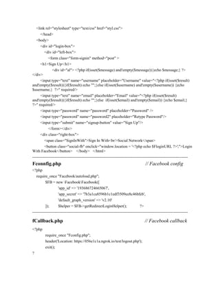 <link rel="stylesheet" type="text/css" href="styl.css">
</head>
<body>
<div id="login-box">
<div id="left-box">
<form class="form-signin" method="post" >
<h1>Sign Up</h1>
<div id="al"> <?php if(isset($message) and!empty($message)){echo $message;} ?>
</div>
<input type="text" name="username" placeholder="Username" value="<?php if(isset($result)
and!empty($result)){if($result) echo "";}else if(isset($username) and!empty($username)) {echo
$username;} ?>" required/>
<input type="text" name="email" placeholder="Email" value="<?php if(isset($result)
and!empty($result)){if($result) echo "";}else if(isset($email) and!empty($email)) {echo $email;}
?>" required/>
<input type="password" name="password" placeholder="Password" />
<input type="password" name="password2" placeholder="Retype Password"/>
<input type="submit" name="signup-button" value="Sign Up"/>
</form></div>
<div class="right-box">
<span class="SignInWith">Sign In With<br/>Social Network</span>
<button class="social-fb" onclick="window.location = '<?php echo $FloginURL ?>';">Login
With Facebook</button> </body> </html>
----------------------------------------------------------------------------------------------------------------------
Fconnfig.php // Facebook config
<?php
require_once "Facebook/autoload.php";
$FB = new FacebookFacebook([
'app_id' => '193686724665067',
'app_secret' => '7b3a1ca8596b1c1edf3509ee8c46bfeb',
'default_graph_version' => 'v2.10'
]); $helper = $FB->getRedirectLoginHelper(); ?>
----------------------------------------------------------------------------------------------------------------------
fCallback.php // Facebook callback
<?php
require_once "Fconfig.php";
header('Location: https://056e1c1a.ngrok.io/test/logout.php');
exit();
?
 