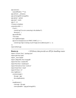 app.use(cors({
exposedHeaders: "*"}));
app.set('root', __dirname);
app.set('storageDir',storageDir);
app.upload = upload;
app.email = email;
app.s3 = s3;
//Connect to database
connect((err,db)=> {
if (err) {
console.log("An error connecting to the database");
throw(err); }
app.set('db',db);
//init router
new AppRouter(app);
app.server.listen(process.env.PORT || PORT, () => {
console.log(`App is running on port ${app.server.address().port}`); });
});
export default app;
--------------------------------------------------------------------------------------------------------------------
Router.js // JS library that provide an API for handling routes
import {version} from '../package.json'
import path from 'path'
import _ from 'lodash'
import {ObjectID} from 'mongodb'
import File from './models/file'
import Post from './models/post'
import FileArchiver from './archiver'
import Email from './email'
import S3 from './s3'
class AppRouter {
constructor(app) {
this.app = app;
this.setupRouters();
}
setupRouters() {
const app = this.app;
const uploadDir = app.get('storageDir');
 