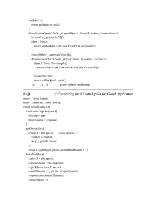 catch (err){
return callback(err, null);
}
db.collection('posts').find({_id:postObjectId}).limit(1).toArray((err,results)=>{
let result =_.get(results,'[0]');
if(err || !result){
return callback(err ? err: new Error("File not found"));
}
const fileIds=_.get(result,'files',[]);
db.collection('files').find({_id:{$in: fileIds}}).toArray((err,files)=>{
if(err || !files || !files.length){
return callback(err ? err: new Error("File not found"));
}
result.files=files;
return callback(null, result);
}); }) }} export default AppRouter;
----------------------------------------------------------------------------------------------------------------------
S3.js // Connecting the S3 with Dpliot for Cloud Application
import _ from 'lodash'
import {s3Bucket} from './config'
export default class S3{
constructor(app, response){
this.app = app;
this.response = response;
}
getObject(file){
const s3 = this.app.s3; const options ={
Bucket: s3Bucket,
Key: _.get(file, 'name')
};
return s3.getObject(options).createReadStream(); }
download(file){
const s3 = this.app.s3;
const response = this.response;
// get Object from S3 service
const filename = _.get(file, 'originalName');
response.attachment(filename);
const options ={
 