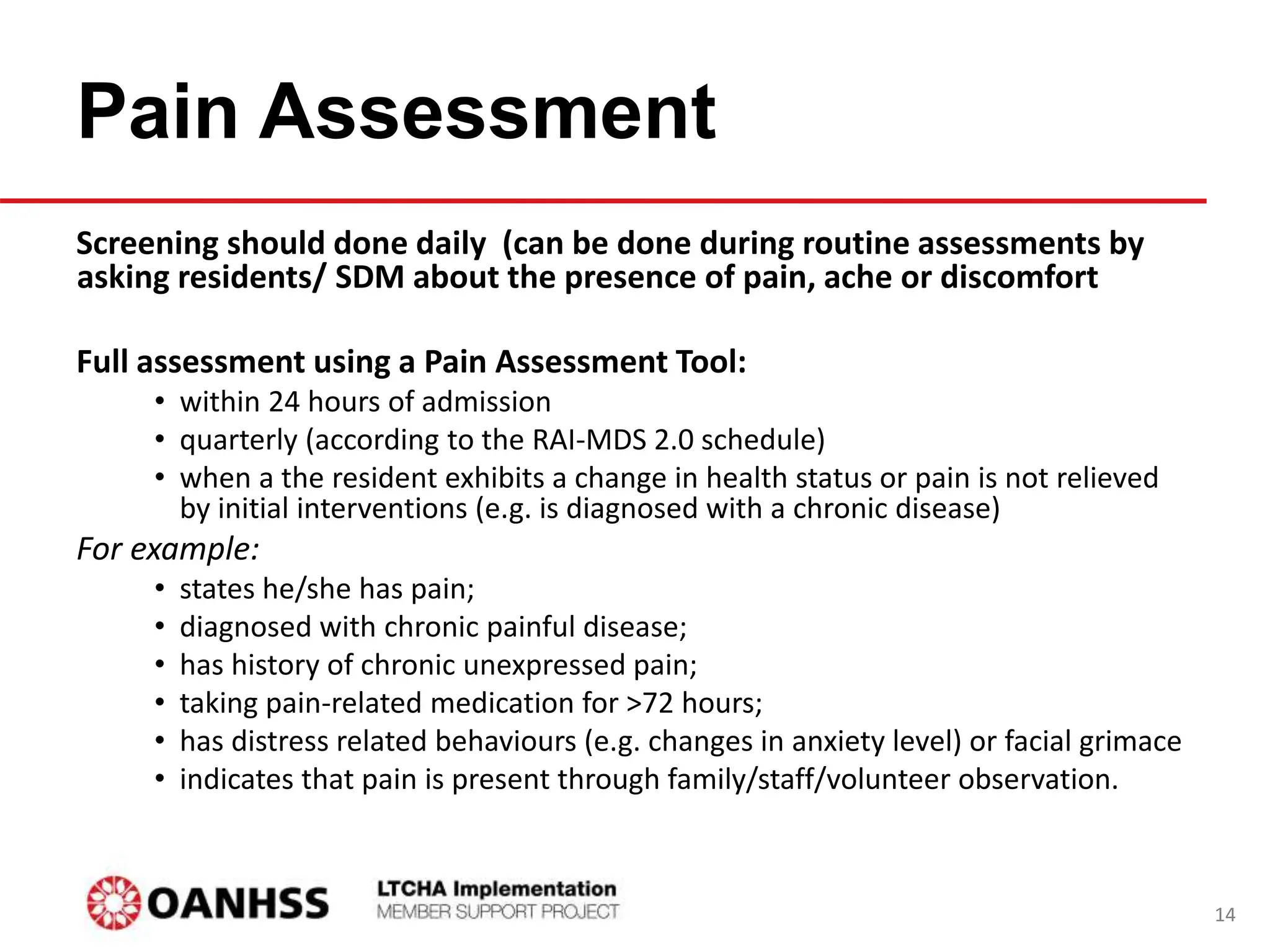 Pain Assessment
Screening should done daily (can be done during routine assessments by
asking residents/ SDM about the presence of pain, ache or discomfort
Full assessment using a Pain Assessment Tool:
• within 24 hours of admission
• quarterly (according to the RAI-MDS 2.0 schedule)
• when a the resident exhibits a change in health status or pain is not relieved
by initial interventions (e.g. is diagnosed with a chronic disease)
For example:
• states he/she has pain;
• diagnosed with chronic painful disease;
• has history of chronic unexpressed pain;
• taking pain-related medication for >72 hours;
• has distress related behaviours (e.g. changes in anxiety level) or facial grimace
• indicates that pain is present through family/staff/volunteer observation.
14
 