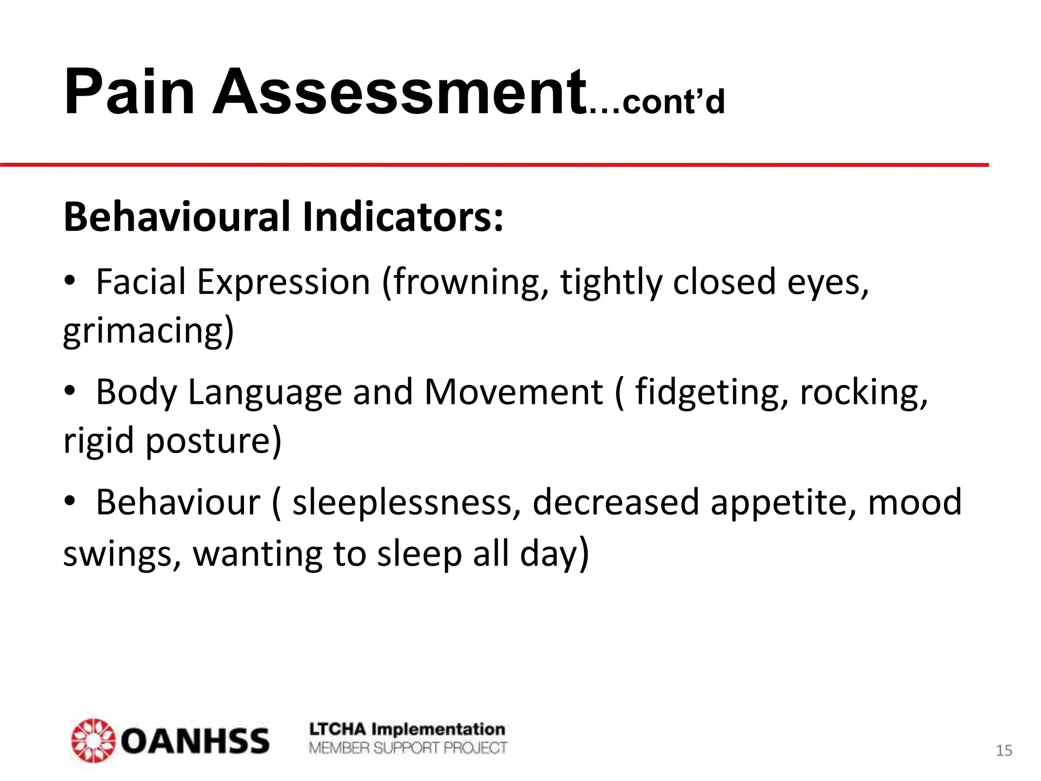 Pain Assessment…cont’d
Behavioural Indicators:
• Facial Expression (frowning, tightly closed eyes,
grimacing)
• Body Language and Movement ( fidgeting, rocking,
rigid posture)
• Behaviour ( sleeplessness, decreased appetite, mood
swings, wanting to sleep all day)
15
 