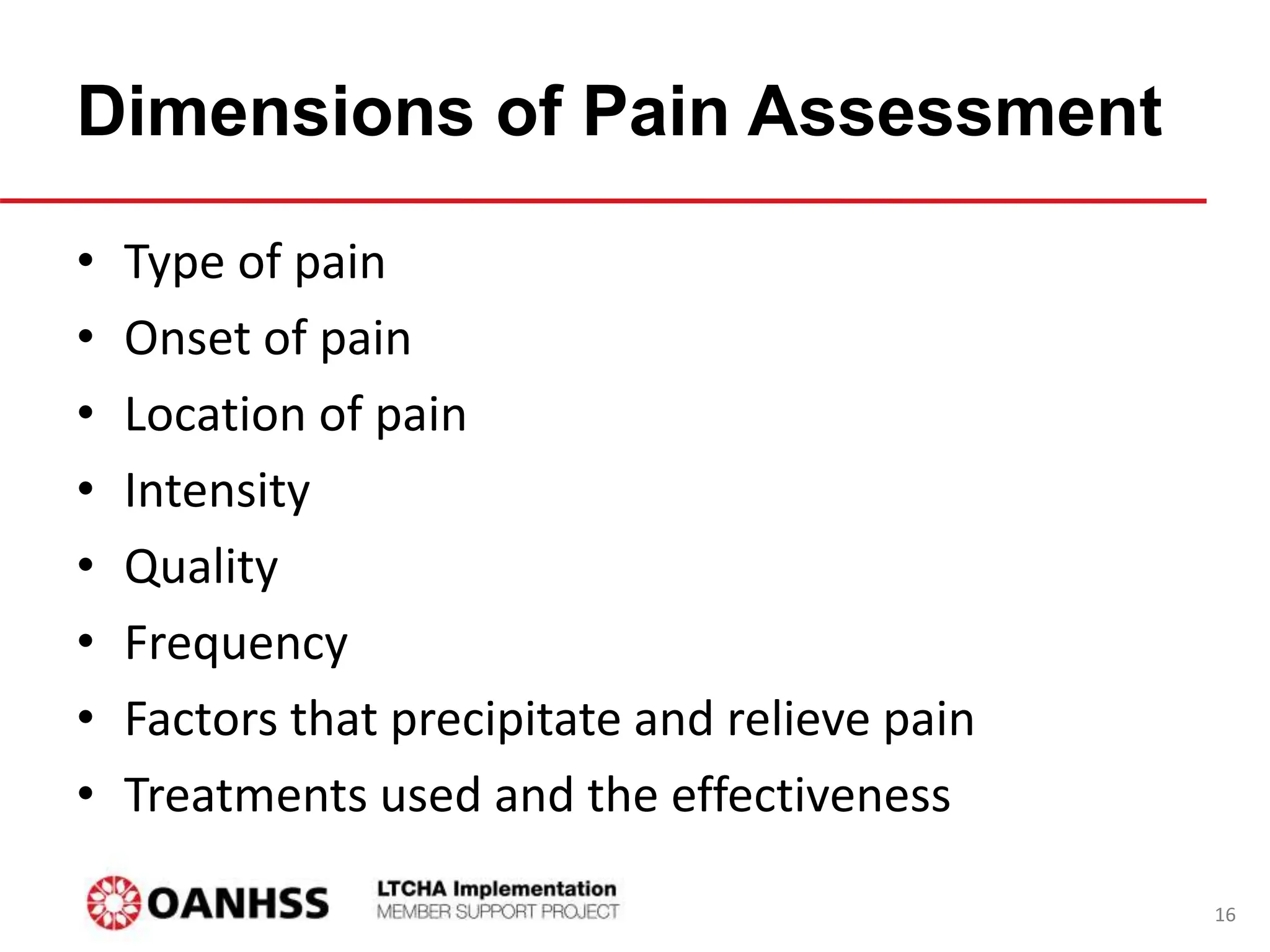 Dimensions of Pain Assessment
• Type of pain
• Onset of pain
• Location of pain
• Intensity
• Quality
• Frequency
• Factors that precipitate and relieve pain
• Treatments used and the effectiveness
16
 