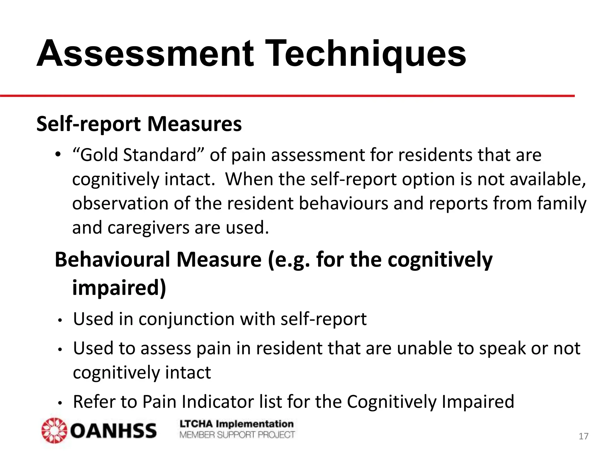 Assessment Techniques
Self-report Measures
• “Gold Standard” of pain assessment for residents that are
cognitively intact. When the self-report option is not available,
observation of the resident behaviours and reports from family
and caregivers are used.
Behavioural Measure (e.g. for the cognitively
impaired)
• Used in conjunction with self-report
• Used to assess pain in resident that are unable to speak or not
cognitively intact
• Refer to Pain Indicator list for the Cognitively Impaired
17
 