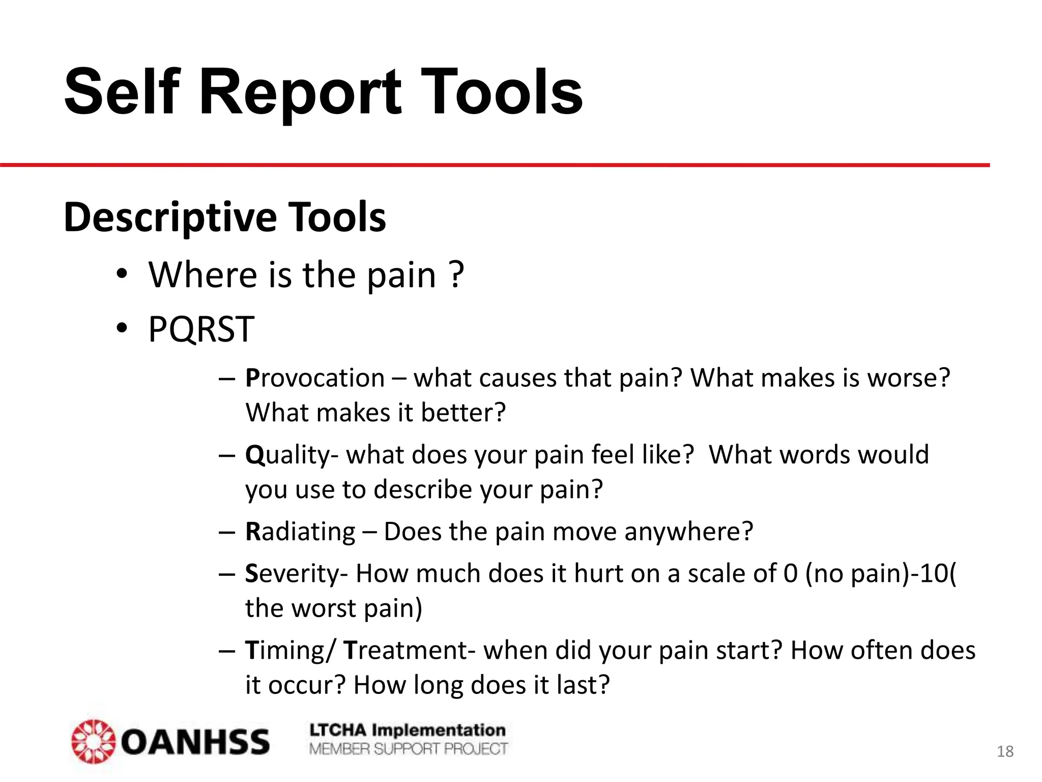 Self Report Tools
Descriptive Tools
• Where is the pain ?
• PQRST
– Provocation – what causes that pain? What makes is worse?
What makes it better?
– Quality- what does your pain feel like? What words would
you use to describe your pain?
– Radiating – Does the pain move anywhere?
– Severity- How much does it hurt on a scale of 0 (no pain)-10(
the worst pain)
– Timing/ Treatment- when did your pain start? How often does
it occur? How long does it last?
18
 