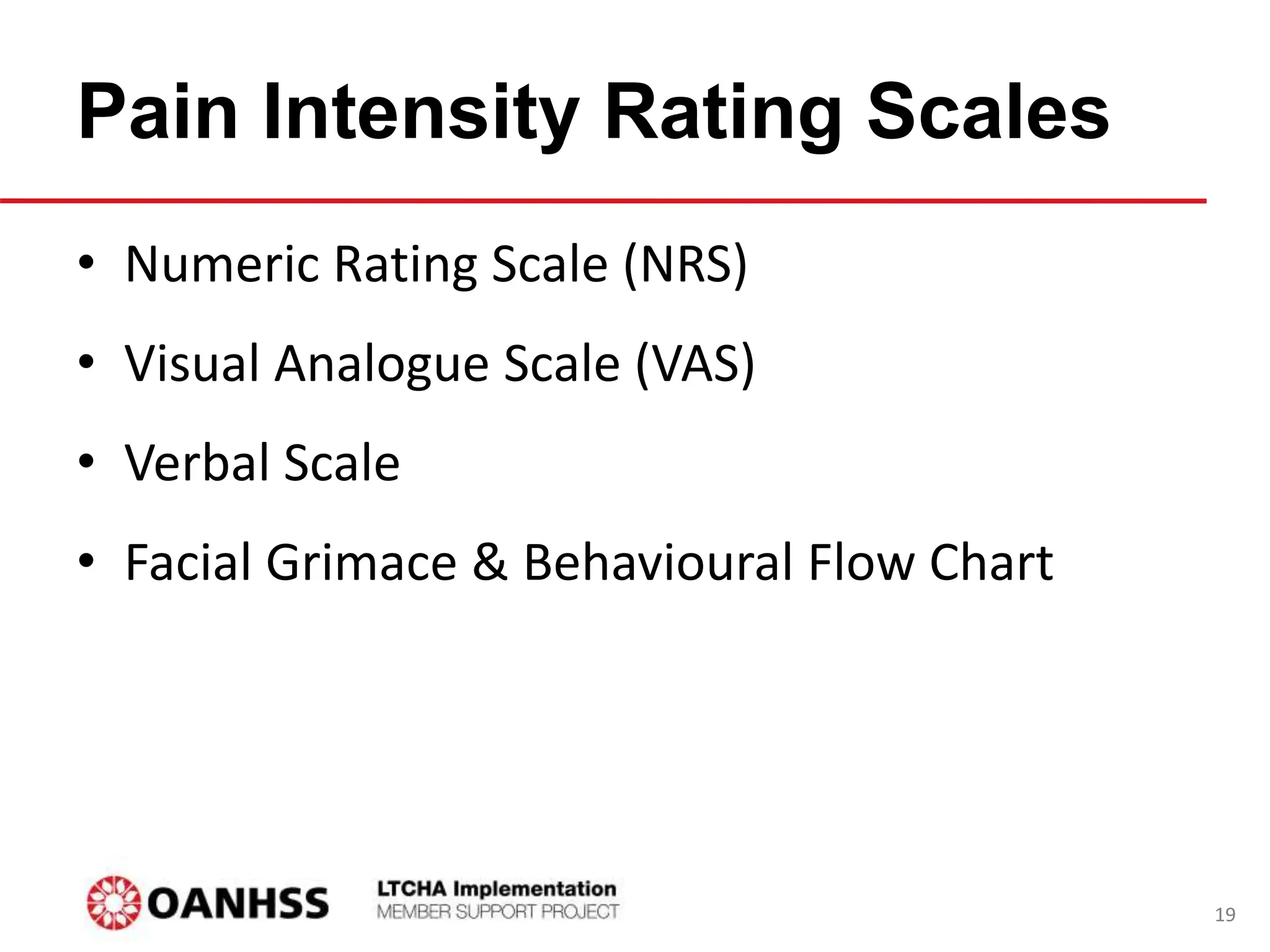Pain Intensity Rating Scales
• Numeric Rating Scale (NRS)
• Visual Analogue Scale (VAS)
• Verbal Scale
• Facial Grimace & Behavioural Flow Chart
19
 